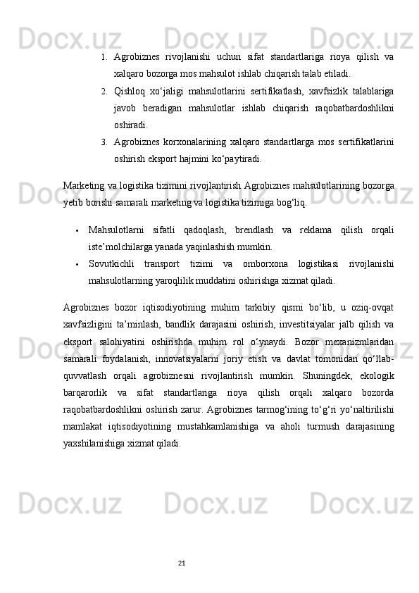 211. Agrobiznes   rivojlanishi   uchun   sifat   standartlariga   rioya   qilish   va
xalqaro bozorga mos mahsulot ishlab chiqarish talab etiladi.
2. Qishloq   xo‘jaligi   mahsulotlarini   sertifikatlash,   xavfsizlik   talablariga
javob   beradigan   mahsulotlar   ishlab   chiqarish   raqobatbardoshlikni
oshiradi.
3. Agrobiznes   korxonalarining   xalqaro   standartlarga   mos   sertifikatlarini
oshirish eksport hajmini ko‘paytiradi.
Marketing va logistika tizimini rivojlantirish   Agrobiznes mahsulotlarining bozorga
yetib borishi samarali marketing va logistika tizimiga bog‘liq.
 Mahsulotlarni   sifatli   qadoqlash,   brendlash   va   reklama   qilish   orqali
iste’molchilarga yanada yaqinlashish mumkin.
 Sovutkichli   transport   tizimi   va   omborxona   logistikasi   rivojlanishi
mahsulotlarning yaroqlilik muddatini oshirishga xizmat qiladi.
Agrobiznes   bozor   iqtisodiyotining   muhim   tarkibiy   qismi   bo‘lib,   u   oziq-ovqat
xavfsizligini   ta’minlash,   bandlik   darajasini   oshirish,   investitsiyalar   jalb   qilish   va
eksport   salohiyatini   oshirishda   muhim   rol   o‘ynaydi.   Bozor   mexanizmlaridan
samarali   foydalanish,   innovatsiyalarni   joriy   etish   va   davlat   tomonidan   qo‘llab-
quvvatlash   orqali   agrobiznesni   rivojlantirish   mumkin.   Shuningdek,   ekologik
barqarorlik   va   sifat   standartlariga   rioya   qilish   orqali   xalqaro   bozorda
raqobatbardoshlikni   oshirish   zarur.   Agrobiznes   tarmog‘ining   to‘g‘ri   yo‘naltirilishi
mamlakat   iqtisodiyotining   mustahkamlanishiga   va   aholi   turmush   darajasining
yaxshilanishiga xizmat qiladi.