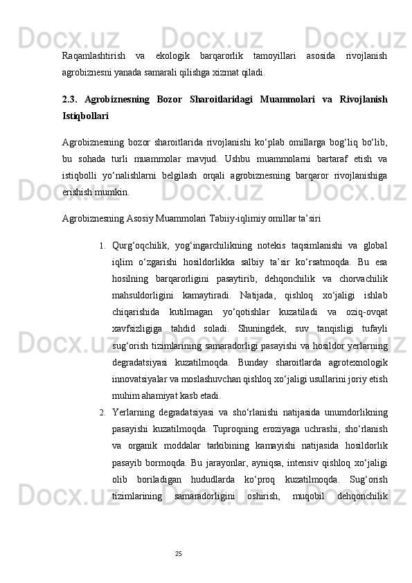 25Raqamlashtirish   va   ekologik   barqarorlik   tamoyillari   asosida   rivojlanish
agrobiznesni yanada samarali qilishga xizmat qiladi.
2.3.   Agrobiznesning   Bozor   Sharoitlaridagi   Muammolari   va   Rivojlanish
Istiqbollari
Agrobiznesning   bozor   sharoitlarida   rivojlanishi   ko‘plab   omillarga   bog‘liq   bo‘lib,
bu   sohada   turli   muammolar   mavjud.   Ushbu   muammolarni   bartaraf   etish   va
istiqbolli   yo‘nalishlarni   belgilash   orqali   agrobiznesning   barqaror   rivojlanishiga
erishish mumkin.
Agrobiznesning Asosiy Muammolari   Tabiiy-iqlimiy omillar ta’siri
1. Qurg‘oqchilik,   yog‘ingarchilikning   notekis   taqsimlanishi   va   global
iqlim   o‘zgarishi   hosildorlikka   salbiy   ta’sir   ko‘rsatmoqda.   Bu   esa
hosilning   barqarorligini   pasaytirib,   dehqonchilik   va   chorvachilik
mahsuldorligini   kamaytiradi.   Natijada,   qishloq   xo‘jaligi   ishlab
chiqarishida   kutilmagan   yo‘qotishlar   kuzatiladi   va   oziq-ovqat
xavfsizligiga   tahdid   soladi.   Shuningdek,   suv   tanqisligi   tufayli
sug‘orish tizimlarining samaradorligi pasayishi  va hosildor yerlarning
degradatsiyasi   kuzatilmoqda.   Bunday   sharoitlarda   agrotexnologik
innovatsiyalar va moslashuvchan qishloq xo‘jaligi usullarini joriy etish
muhim ahamiyat kasb etadi.
2. Yerlarning   degradatsiyasi   va   sho‘rlanishi   natijasida   unumdorlikning
pasayishi   kuzatilmoqda.   Tuproqning   eroziyaga   uchrashi,   sho‘rlanish
va   organik   moddalar   tarkibining   kamayishi   natijasida   hosildorlik
pasayib   bormoqda.   Bu   jarayonlar,   ayniqsa,   intensiv   qishloq   xo‘jaligi
olib   boriladigan   hududlarda   ko‘proq   kuzatilmoqda.   Sug‘orish
tizimlarining   samaradorligini   oshirish,   muqobil   dehqonchilik
