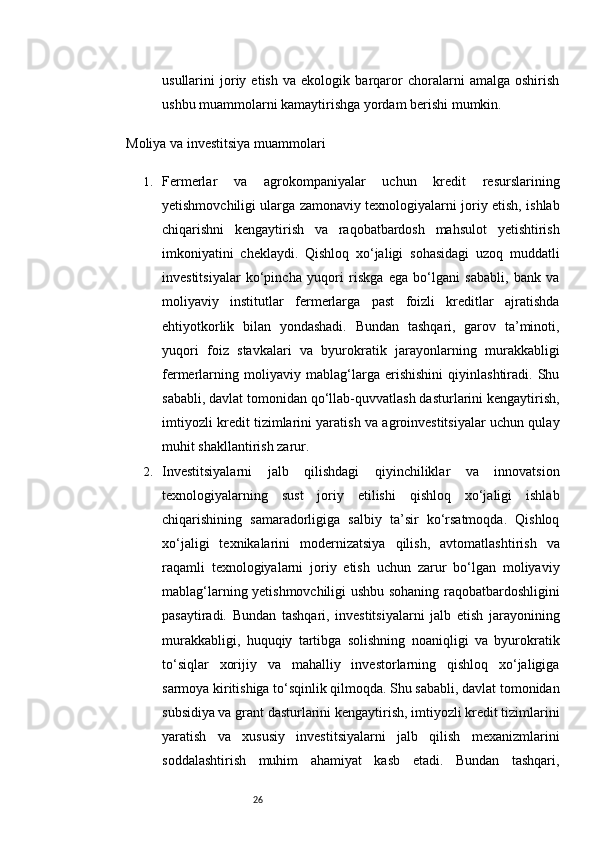 26usullarini   joriy   etish   va   ekologik   barqaror   choralarni   amalga   oshirish
ushbu muammolarni kamaytirishga yordam berishi mumkin.
Moliya va investitsiya muammolari
1. Fermerlar   va   agrokompaniyalar   uchun   kredit   resurslarining
yetishmovchiligi ularga zamonaviy texnologiyalarni joriy etish, ishlab
chiqarishni   kengaytirish   va   raqobatbardosh   mahsulot   yetishtirish
imkoniyatini   cheklaydi.   Qishloq   xo‘jaligi   sohasidagi   uzoq   muddatli
investitsiyalar   ko‘pincha   yuqori   riskga   ega   bo‘lgani   sababli,   bank   va
moliyaviy   institutlar   fermerlarga   past   foizli   kreditlar   ajratishda
ehtiyotkorlik   bilan   yondashadi.   Bundan   tashqari,   garov   ta’minoti,
yuqori   foiz   stavkalari   va   byurokratik   jarayonlarning   murakkabligi
fermerlarning   moliyaviy   mablag‘larga   erishishini   qiyinlashtiradi.   Shu
sababli, davlat tomonidan qo‘llab-quvvatlash dasturlarini kengaytirish,
imtiyozli kredit tizimlarini yaratish va agroinvestitsiyalar uchun qulay
muhit shakllantirish zarur.
2. Investitsiyalarni   jalb   qilishdagi   qiyinchiliklar   va   innovatsion
texnologiyalarning   sust   joriy   etilishi   qishloq   xo‘jaligi   ishlab
chiqarishining   samaradorligiga   salbiy   ta’sir   ko‘rsatmoqda.   Qishloq
xo‘jaligi   texnikalarini   modernizatsiya   qilish,   avtomatlashtirish   va
raqamli   texnologiyalarni   joriy   etish   uchun   zarur   bo‘lgan   moliyaviy
mablag‘larning yetishmovchiligi ushbu sohaning raqobatbardoshligini
pasaytiradi.   Bundan   tashqari,   investitsiyalarni   jalb   etish   jarayonining
murakkabligi,   huquqiy   tartibga   solishning   noaniqligi   va   byurokratik
to‘siqlar   xorijiy   va   mahalliy   investorlarning   qishloq   xo‘jaligiga
sarmoya kiritishiga to‘sqinlik qilmoqda. Shu sababli, davlat tomonidan
subsidiya va grant dasturlarini kengaytirish, imtiyozli kredit tizimlarini
yaratish   va   xususiy   investitsiyalarni   jalb   qilish   mexanizmlarini
soddalashtirish   muhim   ahamiyat   kasb   etadi.   Bundan   tashqari,