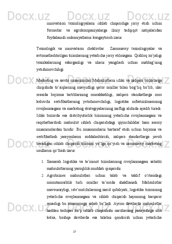27innovatsion   texnologiyalarni   ishlab   chiqarishga   joriy   etish   uchun
fermerlar   va   agrokompaniyalarga   ilmiy   tadqiqot   natijalaridan
foydalanish imkoniyatlarini kengaytirish zarur.
Texnologik   va   innovatsion   cheklovlar     Zamonaviy   texnologiyalar   va
avtomatlashtirilgan tizimlarning yetarlicha joriy etilmagani.   Qishloq xo‘jaligi
texnikalarining   eskirganligi   va   ularni   yangilash   uchun   mablag‘ning
yetishmovchiligi.
Marketing va savdo muammolari   Mahsulotlarni ichki va xalqaro bozorlarga
chiqishida   to‘siqlarning   mavjudligi   qator   omillar   bilan   bog‘liq   bo‘lib,   ular
orasida   bojxona   tartiblarining   murakkabligi,   xalqaro   standartlarga   mos
keluvchi   sertifikatlarning   yetishmovchiligi,   logistika   infratuzilmasining
rivojlanmagani va marketing strategiyalarining zaifligi alohida ajralib turadi.
Ichki   bozorda   esa   distribyutorlik   tizimining   yetarlicha   rivojlanmagani   va
raqobatbardosh   mahsulot   ishlab   chiqarishdagi   qiyinchiliklar   ham   asosiy
muammolardan   biridir.   Bu   muammolarni   bartaraf   etish   uchun   bojxona   va
sertifikatlash   jarayonlarini   soddalashtirish,   xalqaro   standartlarga   javob
beradigan   ishlab   chiqarish   tizimini   yo‘lga   qo‘yish   va   zamonaviy   marketing
usullarini qo‘llash zarur.
1. Samarali   logistika   va   ta’minot   tizimlarining   rivojlanmagani   sababli
mahsulotlarning yaroqlilik muddati qisqarishi.
2. Agrobiznes   mahsulotlari   uchun   talab   va   taklif   o‘rtasidagi
nomutanosiblik   turli   omillar   ta’sirida   shakllanadi.   Mahsulotlar
mavsumiyligi, iste’molchilarning xarid qobiliyati, logistika tizimining
yetarlicha   rivojlanmagani   va   ishlab   chiqarish   hajmining   barqaror
emasligi   bu   muammoga   sabab   bo‘ladi.   Ayrim   davrlarda   mahsulotlar
haddan   tashqari   ko‘p   ishlab   chiqarilishi   narxlarning   pasayishiga   olib
kelsa,   boshqa   davrlarda   esa   talabni   qondirish   uchun   yetarlicha