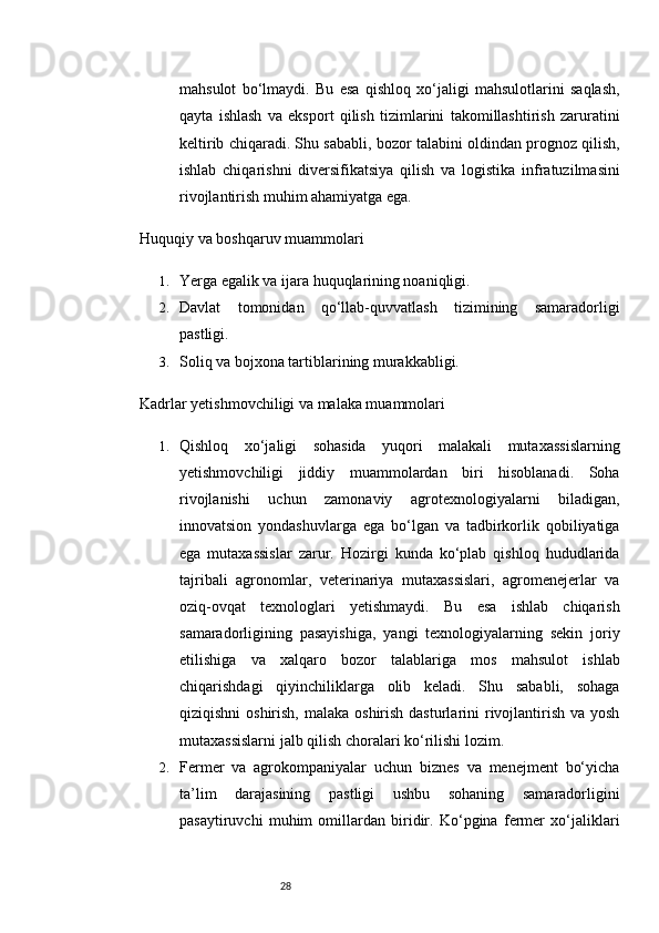 28mahsulot   bo‘lmaydi.   Bu   esa   qishloq   xo‘jaligi   mahsulotlarini   saqlash,
qayta   ishlash   va   eksport   qilish   tizimlarini   takomillashtirish   zaruratini
keltirib chiqaradi. Shu sababli, bozor talabini oldindan prognoz qilish,
ishlab   chiqarishni   diversifikatsiya   qilish   va   logistika   infratuzilmasini
rivojlantirish muhim ahamiyatga ega.
Huquqiy va boshqaruv muammolari
1. Yerga egalik va ijara huquqlarining noaniqligi.
2. Davlat   tomonidan   qo‘llab-quvvatlash   tizimining   samaradorligi
pastligi.
3. Soliq va bojxona tartiblarining murakkabligi.
Kadrlar yetishmovchiligi va malaka muammolari
1. Qishloq   xo‘jaligi   sohasida   yuqori   malakali   mutaxassislarning
yetishmovchiligi   jiddiy   muammolardan   biri   hisoblanadi.   Soha
rivojlanishi   uchun   zamonaviy   agrotexnologiyalarni   biladigan,
innovatsion   yondashuvlarga   ega   bo‘lgan   va   tadbirkorlik   qobiliyatiga
ega   mutaxassislar   zarur.   Hozirgi   kunda   ko‘plab   qishloq   hududlarida
tajribali   agronomlar,   veterinariya   mutaxassislari,   agromenejerlar   va
oziq-ovqat   texnologlari   yetishmaydi.   Bu   esa   ishlab   chiqarish
samaradorligining   pasayishiga,   yangi   texnologiyalarning   sekin   joriy
etilishiga   va   xalqaro   bozor   talablariga   mos   mahsulot   ishlab
chiqarishdagi   qiyinchiliklarga   olib   keladi.   Shu   sababli,   sohaga
qiziqishni  oshirish,  malaka oshirish dasturlarini  rivojlantirish va yosh
mutaxassislarni jalb qilish choralari ko‘rilishi lozim.
2. Fermer   va   agrokompaniyalar   uchun   biznes   va   menejment   bo‘yicha
ta’lim   darajasining   pastligi   ushbu   sohaning   samaradorligini
pasaytiruvchi   muhim   omillardan   biridir.   Ko‘pgina   fermer   xo‘jaliklari