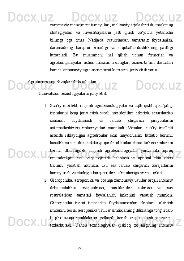 29zamonaviy menejment tamoyillari, moliyaviy rejalashtirish, marketing
strategiyalari   va   investitsiyalarni   jalb   qilish   bo‘yicha   yetarlicha
bilimga   ega   emas.   Natijada,   resurslardan   samarasiz   foydalanish,
daromadning   barqaror   emasligi   va   raqobatbardoshlikning   pastligi
kuzatiladi.   Bu   muammoni   hal   qilish   uchun   fermerlar   va
agrokompaniyalar   uchun   maxsus   treninglar,   biznes-ta’lim   dasturlari
hamda zamonaviy agro-menejment kurslarini joriy etish zarur.
Agrobiznesning Rivojlanish Istiqbollari
Innovatsion texnologiyalarni joriy etish
1. Sun’iy   intellekt,   raqamli   agrotexnologiyalar   va   aqlli   qishloq   xo‘jaligi
tizimlarini   keng   joriy   etish   orqali   hosildorlikni   oshirish,   resurslardan
samarali   foydalanish   va   ishlab   chiqarish   jarayonlarini
avtomatlashtirish   imkoniyatlari   yaratiladi.   Masalan,   sun’iy   intellekt
asosida   ishlaydigan   agrodronlar   ekin   maydonlarini   kuzatib   borishi,
kasallik va zararkunandalarga qarshi oldindan chora ko‘rish imkonini
beradi.   Shuningdek,   raqamli   agrotexnologiyalar   yordamida   tuproq
unumdorligini   real   vaqt   rejimida   baholash   va   optimal   ekin   ekish
tizimini   yaratish   mumkin.   Bu   esa   ishlab   chiqarish   xarajatlarini
kamaytirish va ekologik barqarorlikni ta’minlashga xizmat qiladi.
2. Gidroponika, aeroponika va boshqa zamonaviy usullar orqali intensiv
dehqonchilikni   rivojlantirish,   hosildorlikni   oshirish   va   suv
resurslaridan   samarali   foydalanish   imkonini   yaratish   mumkin.
Gidroponika   tizimi   tuproqdan   foydalanmasdan   ekinlarni   o‘stirish
imkonini bersa, aeroponika usuli o‘simliklarning ildizlariga to‘g‘ridan-
to‘g‘ri   ozuqa   moddalarini   yetkazib   berish   orqali   o‘sish   jarayonini
tezlashtiradi.   Ushbu   texnologiyalar   qishloq   xo‘jaligining   intensiv
