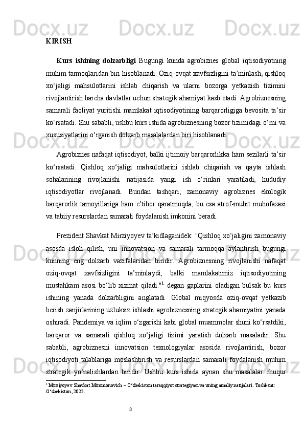 3KIRISH
Kurs   ishining   dolzarbligi   Bugungi   kunda   agrobiznes   global   iqtisodiyotning
muhim tarmoqlaridan biri hisoblanadi. Oziq-ovqat xavfsizligini ta’minlash, qishloq
xo‘jaligi   mahsulotlarini   ishlab   chiqarish   va   ularni   bozorga   yetkazish   tizimini
rivojlantirish barcha davlatlar uchun strategik ahamiyat kasb etadi. Agrobiznesning
samarali  faoliyat  yuritishi  mamlakat  iqtisodiyotining  barqarorligiga  bevosita ta’sir
ko‘rsatadi. Shu sababli, ushbu kurs ishida agrobiznesning bozor tizimidagi o‘rni va
xususiyatlarini o‘rganish dolzarb masalalardan biri hisoblanadi.
Agrobiznes nafaqat iqtisodiyot, balki ijtimoiy barqarorlikka ham sezilarli ta’sir
ko‘rsatadi.   Qishloq   xo‘jaligi   mahsulotlarini   ishlab   chiqarish   va   qayta   ishlash
sohalarining   rivojlanishi   natijasida   yangi   ish   o‘rinlari   yaratiladi,   hududiy
iqtisodiyotlar   rivojlanadi.   Bundan   tashqari,   zamonaviy   agrobiznes   ekologik
barqarorlik   tamoyillariga   ham   e’tibor   qaratmoqda,   bu   esa   atrof-muhit   muhofazasi
va tabiiy resurslardan samarali foydalanish imkonini beradi.
Prezident Shavkat Mirziyoyev ta’kidlaganidek: "Qishloq xo‘jaligini zamonaviy
asosda   isloh   qilish,   uni   innovatsion   va   samarali   tarmoqqa   aylantirish   bugungi
kunning   eng   dolzarb   vazifalaridan   biridir.   Agrobiznesning   rivojlanishi   nafaqat
oziq-ovqat   xavfsizligini   ta’minlaydi,   balki   mamlakatimiz   iqtisodiyotining
mustahkam   asosi   bo‘lib   xizmat   qiladi." 1
  degan   gaplarini   oladigan   bulsak   bu   kurs
ishining   yanada   dolzarbligini   anglatadi   . Global   miqyosda   oziq-ovqat   yetkazib
berish zanjirlarining uzluksiz ishlashi agrobiznesning strategik ahamiyatini yanada
oshiradi. Pandemiya va iqlim o‘zgarishi kabi global muammolar shuni ko‘rsatdiki,
barqaror   va   samarali   qishloq   xo‘jaligi   tizimi   yaratish   dolzarb   masaladir.   Shu
sababli,   agrobiznesni   innovatsion   texnologiyalar   asosida   rivojlantirish,   bozor
iqtisodiyoti   talablariga   moslashtirish   va   resurslardan   samarali   foydalanish   muhim
strategik   yo‘nalishlardan   biridir.   Ushbu   kurs   ishida   aynan   shu   masalalar   chuqur
1
  Mirziyoyev Shavkat Miromonovich  – O‘zbekiston taraqqiyot strategiyasi va uning amaliy natijalari. Toshkent: 
O‘zbekiston, 2022.