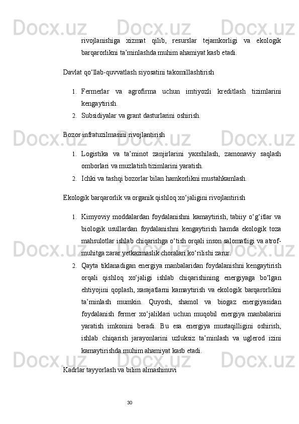 30rivojlanishiga   xizmat   qilib,   resurslar   tejamkorligi   va   ekologik
barqarorlikni ta’minlashda muhim ahamiyat kasb etadi.
Davlat qo‘llab-quvvatlash siyosatini takomillashtirish
1. Fermerlar   va   agrofirma   uchun   imtiyozli   kreditlash   tizimlarini
kengaytirish.
2. Subsidiyalar va grant dasturlarini oshirish.
Bozor infratuzilmasini rivojlantirish
1. Logistika   va   ta’minot   zanjirlarini   yaxshilash,   zamonaviy   saqlash
omborlari va muzlatish tizimlarini yaratish.
2. Ichki va tashqi bozorlar bilan hamkorlikni mustahkamlash.
Ekologik barqarorlik va organik qishloq xo‘jaligini rivojlantirish
1. Kimyoviy   moddalardan   foydalanishni   kamaytirish,   tabiiy   o‘g‘itlar   va
biologik   usullardan   foydalanishni   kengaytirish   hamda   ekologik   toza
mahsulotlar ishlab chiqarishga o‘tish orqali inson salomatligi va atrof-
muhitga zarar yetkazmaslik choralari ko‘rilishi zarur.
2. Qayta   tiklanadigan   energiya   manbalaridan   foydalanishni   kengaytirish
orqali   qishloq   xo‘jaligi   ishlab   chiqarishining   energiyaga   bo‘lgan
ehtiyojini   qoplash,   xarajatlarni   kamaytirish   va   ekologik   barqarorlikni
ta’minlash   mumkin.   Quyosh,   shamol   va   biogaz   energiyasidan
foydalanish   fermer   xo‘jaliklari   uchun   muqobil   energiya   manbalarini
yaratish   imkonini   beradi.   Bu   esa   energiya   mustaqilligini   oshirish,
ishlab   chiqarish   jarayonlarini   uzluksiz   ta’minlash   va   uglerod   izini
kamaytirishda muhim ahamiyat kasb etadi.
Kadrlar tayyorlash va bilim almashinuvi