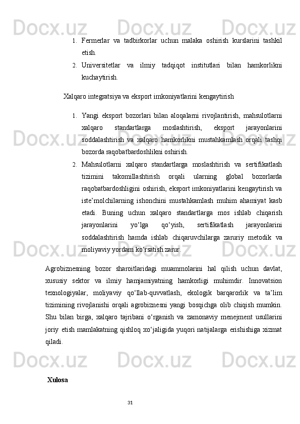 311. Fermerlar   va   tadbirkorlar   uchun   malaka   oshirish   kurslarini   tashkil
etish.
2. Universitetlar   va   ilmiy   tadqiqot   institutlari   bilan   hamkorlikni
kuchaytirish.
Xalqaro integratsiya va eksport imkoniyatlarini kengaytirish
1. Yangi   eksport   bozorlari   bilan   aloqalarni   rivojlantirish,   mahsulotlarni
xalqaro   standartlarga   moslashtirish,   eksport   jarayonlarini
soddalashtirish   va   xalqaro   hamkorlikni   mustahkamlash   orqali   tashqi
bozorda raqobatbardoshlikni oshirish.
2. Mahsulotlarni   xalqaro   standartlarga   moslashtirish   va   sertifikatlash
tizimini   takomillashtirish   orqali   ularning   global   bozorlarda
raqobatbardoshligini  oshirish, eksport  imkoniyatlarini kengaytirish va
iste’molchilarning   ishonchini   mustahkamlash   muhim   ahamiyat   kasb
etadi.   Buning   uchun   xalqaro   standartlarga   mos   ishlab   chiqarish
jarayonlarini   yo‘lga   qo‘yish,   sertifikatlash   jarayonlarini
soddalashtirish   hamda   ishlab   chiqaruvchilarga   zaruriy   metodik   va
moliyaviy yordam ko‘rsatish zarur.
Agrobiznesning   bozor   sharoitlaridagi   muammolarini   hal   qilish   uchun   davlat,
xususiy   sektor   va   ilmiy   hamjamiyatning   hamkorligi   muhimdir.   Innovatsion
texnologiyalar,   moliyaviy   qo‘llab-quvvatlash,   ekologik   barqarorlik   va   ta’lim
tizimining   rivojlanishi   orqali   agrobiznesni   yangi   bosqichga   olib   chiqish   mumkin.
Shu   bilan   birga,   xalqaro   tajribani   o‘rganish   va   zamonaviy   menejment   usullarini
joriy   etish   mamlakatning  qishloq   xo‘jaligida  yuqori   natijalarga   erishishiga   xizmat
qiladi.
 Xulos a