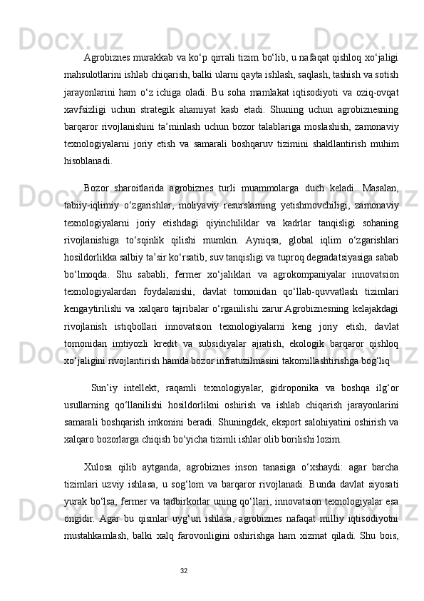 32Agrobiznes murakkab va ko‘p qirrali tizim bo‘lib, u nafaqat qishloq xo‘jaligi
mahsulotlarini ishlab chiqarish, balki ularni qayta ishlash, saqlash, tashish va sotish
jarayonlarini   ham   o‘z   ichiga   oladi.   Bu   soha   mamlakat   iqtisodiyoti   va   oziq-ovqat
xavfsizligi   uchun   strategik   ahamiyat   kasb   etadi.   Shuning   uchun   agrobiznesning
barqaror   rivojlanishini   ta’minlash   uchun   bozor   talablariga   moslashish,   zamonaviy
texnologiyalarni   joriy   etish   va   samarali   boshqaruv   tizimini   shakllantirish   muhim
hisoblanadi.
Bozor   sharoitlarida   agrobiznes   turli   muammolarga   duch   keladi.   Masalan,
tabiiy-iqlimiy   o‘zgarishlar,   moliyaviy   resurslarning   yetishmovchiligi,   zamonaviy
texnologiyalarni   joriy   etishdagi   qiyinchiliklar   va   kadrlar   tanqisligi   sohaning
rivojlanishiga   to‘sqinlik   qilishi   mumkin.   Ayniqsa,   global   iqlim   o‘zgarishlari
hosildorlikka salbiy ta’sir ko‘rsatib, suv tanqisligi va tuproq degradatsiyasiga sabab
bo‘lmoqda.   Shu   sababli,   fermer   xo‘jaliklari   va   agrokompaniyalar   innovatsion
texnologiyalardan   foydalanishi,   davlat   tomonidan   qo‘llab-quvvatlash   tizimlari
kengaytirilishi   va   xalqaro   tajribalar   o‘rganilishi   zarur.Agrobiznesning   kelajakdagi
rivojlanish   istiqbollari   innovatsion   texnologiyalarni   keng   joriy   etish,   davlat
tomonidan   imtiyozli   kredit   va   subsidiyalar   ajratish,   ekologik   barqaror   qishloq
xo‘jaligini rivojlantirish hamda bozor infratuzilmasini takomillashtirishga bog‘liq
  Sun’iy   intellekt,   raqamli   texnologiyalar,   gidroponika   va   boshqa   ilg‘or
usullarning   qo‘llanilishi   hosildorlikni   oshirish   va   ishlab   chiqarish   jarayonlarini
samarali  boshqarish imkonini  beradi. Shuningdek, eksport  salohiyatini  oshirish va
xalqaro bozorlarga chiqish bo‘yicha tizimli ishlar olib borilishi lozim.
Xulosa   qilib   aytganda,   agrobiznes   inson   tanasiga   o‘xshaydi:   agar   barcha
tizimlari   uzviy   ishlasa,   u   sog‘lom   va   barqaror   rivojlanadi.   Bunda   davlat   siyosati
yurak bo‘lsa, fermer va tadbirkorlar uning qo‘llari, innovatsion texnologiyalar esa
ongidir.   Agar   bu   qismlar   uyg‘un   ishlasa,   agrobiznes   nafaqat   milliy   iqtisodiyotni
mustahkamlash,   balki   xalq   farovonligini   oshirishga   ham   xizmat   qiladi.   Shu   bois,