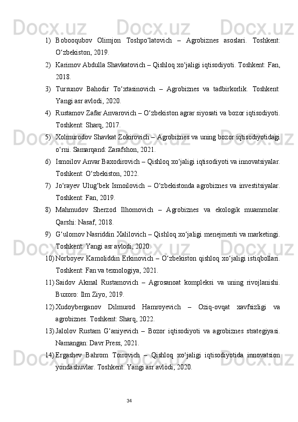 341) Bobo oqubov   Olimjon   Toshpo‘latovich   –   Agrobiznes   asoslari.   Toshkent:
O‘zbekiston, 2019.
2) Karimov Abdulla Shavkatovich – Qishloq xo‘jaligi iqtisodiyoti. Toshkent: Fan,
2018.
3) Tursunov   Bahodir   To‘xtasinovich   –   Agrobiznes   va   tadbirkorlik.   Toshkent:
Yangi asr avlodi, 2020.
4) Rustamov Zafar Anvarovich – O‘zbekiston agrar siyosati va bozor iqtisodiyoti.
Toshkent: Sharq, 2017.
5) Xolmurodov Shavkat Zokirovich – Agrobiznes va uning bozor iqtisodiyotidagi
o‘rni. Samarqand: Zarafshon, 2021.
6) Ismoilov Anvar Baxodirovich – Qishloq xo‘jaligi iqtisodiyoti va innovatsiyalar.
Toshkent: O‘zbekiston, 2022.
7) Jo‘rayev   Ulug‘bek   Ismoilovich   –   O‘zbekistonda   agrobiznes   va   investitsiyalar.
Toshkent: Fan, 2019.
8) Mahmudov   Sherzod   Ilhomovich   –   Agrobiznes   va   ekologik   muammolar.
Qarshi: Nasaf, 2018.
9) G‘ulomov Nasriddin Xalilovich – Qishloq xo‘jaligi menejmenti va marketingi.
Toshkent: Yangi asr avlodi, 2020.
10) Norboyev   Kamoliddin   Erkinovich   –   O‘zbekiston   qishloq   xo‘jaligi   istiqbollari.
Toshkent: Fan va texnologiya, 2021.
11) Saidov   Akmal   Rustamovich   –   Agrosanoat   kompleksi   va   uning   rivojlanishi.
Buxoro: Ilm Ziyo, 2019.
12) Xudoyberganov   Dilmurod   Hamroyevich   –   Oziq-ovqat   xavfsizligi   va
agrobiznes. Toshkent: Sharq, 2022.
13) Jalolov   Rustam   G‘aniyevich   –   Bozor   iqtisodiyoti   va   agrobiznes   strategiyasi.
Namangan: Davr Press, 2021.
14) Ergashev   Bahrom   Toirovich   –   Qishloq   xo‘jaligi   iqtisodiyotida   innovatsion
yondashuvlar. Toshkent: Yangi asr avlodi, 2020.