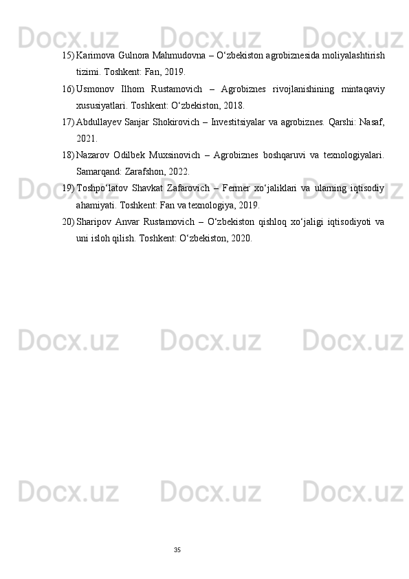 3515) Karimova Gulnora Mahmudovna – O‘zbekiston agrobiznesida moliyalashtirish
tizimi. Toshkent: Fan, 2019.
16) Usmonov   Ilhom   Rustamovich   –   Agrobiznes   rivojlanishining   mintaqaviy
xususiyatlari. Toshkent: O‘zbekiston, 2018.
17) Abdullayev Sanjar Shokirovich – Investitsiyalar va agrobiznes. Qarshi:  Nasaf,
2021.
18) Nazarov   Odilbek   Muxsinovich   –   Agrobiznes   boshqaruvi   va   texnologiyalari.
Samarqand: Zarafshon, 2022.
19) Toshpo‘latov   Shavkat   Zafarovich   –   Fermer   xo‘jaliklari   va   ularning   iqtisodiy
ahamiyati. Toshkent: Fan va texnologiya, 2019.
20) Sharipov   Anvar   Rustamovich   –   O‘zbekiston   qishloq   xo‘jaligi   iqtisodiyoti   va
uni isloh qilish. Toshkent: O‘zbekiston, 2020.