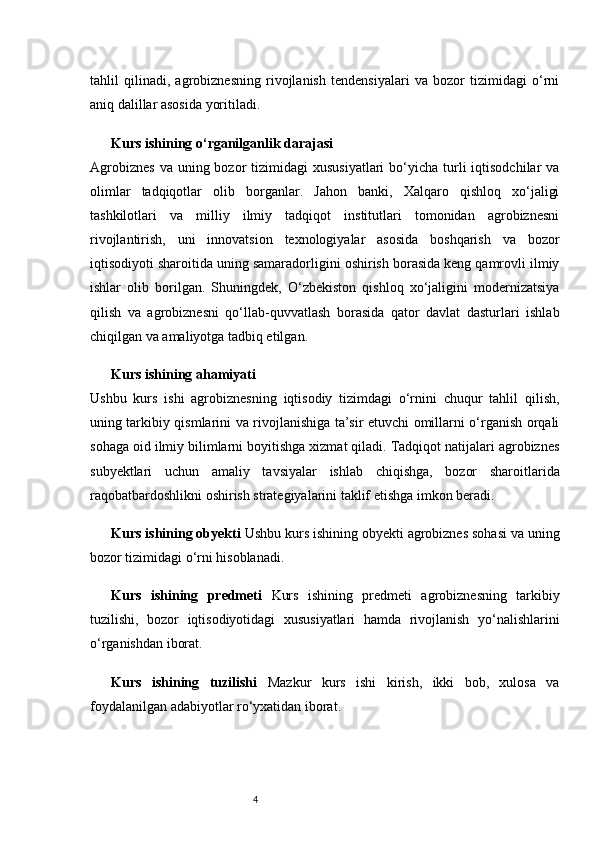 4tahlil   qilinadi,   agrobiznesning   rivojlanish   tendensiyalari   va   bozor   tizimidagi   o‘rni
aniq dalillar asosida yoritiladi.
Kurs ishining o‘rganilganlik darajasi
Agrobiznes   va uning  bozor  tizimidagi  xususiyatlari  bo‘yicha  turli   iqtisodchilar  va
olimlar   tadqiqotlar   olib   borganlar.   Jahon   banki,   Xalqaro   qishloq   xo‘jaligi
tashkilotlari   va   milliy   ilmiy   tadqiqot   institutlari   tomonidan   agrobiznesni
rivojlantirish,   uni   innovatsion   texnologiyalar   asosida   boshqarish   va   bozor
iqtisodiyoti sharoitida uning samaradorligini oshirish borasida keng qamrovli ilmiy
ishlar   olib   borilgan.   Shuningdek,   O‘zbekiston   qishloq   xo‘jaligini   modernizatsiya
qilish   va   agrobiznesni   qo‘llab-quvvatlash   borasida   qator   davlat   dasturlari   ishlab
chiqilgan va amaliyotga tadbiq etilgan.
Kurs ishining ahamiyati
Ushbu   kurs   ishi   agrobiznesning   iqtisodiy   tizimdagi   o‘rnini   chuqur   tahlil   qilish,
uning tarkibiy qismlarini va rivojlanishiga ta’sir etuvchi omillarni o‘rganish orqali
sohaga oid ilmiy bilimlarni boyitishga xizmat qiladi. Tadqiqot natijalari agrobiznes
subyektlari   uchun   amaliy   tavsiyalar   ishlab   chiqishga,   bozor   sharoitlarida
raqobatbardoshlikni oshirish strategiyalarini taklif etishga imkon beradi.
Kurs ishining obyekti   Ushbu kurs ishining obyekti agrobiznes sohasi va uning
bozor tizimidagi o‘rni hisoblanadi.
Kurs   ishining   predmeti   Kurs   ishining   predmeti   agrobiznesning   tarkibiy
tuzilishi,   bozor   iqtisodiyotidagi   xususiyatlari   hamda   rivojlanish   yo‘nalishlarini
o‘rganishdan iborat.
Kurs   ishining   tuzilishi   Mazkur   kurs   ishi   kirish,   ikki   bob,   xulosa   va
foydalanilgan adabiyotlar ro‘yxatidan iborat.