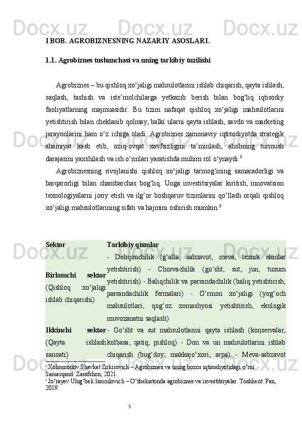 5I BOB. AGROBIZNESNING NAZARIY ASOSLARI .
1.1. Agrobiznes tushunchasi va uning tarkibiy tuzilishi
Agrobiznes – bu qishloq xo‘jaligi mahsulotlarini ishlab chiqarish, qayta ishlash,
saqlash,   tashish   va   iste’molchilarga   yetkazib   berish   bilan   bog‘liq   iqtisodiy
faoliyatlarning   majmuasidir.   Bu   tizim   nafaqat   qishloq   xo‘jaligi   mahsulotlarini
yetishtirish bilan cheklanib qolmay, balki ularni qayta ishlash, savdo va marketing
jarayonlarini   ham   o‘z   ichiga   oladi.   Agrobiznes   zamonaviy   iqtisodiyotda   strategik
ahamiyat   kasb   etib,   oziq-ovqat   xavfsizligini   ta’minlash,   aholining   turmush
darajasini yaxshilash va ish o‘rinlari yaratishda muhim rol o‘ynaydi. 2
Agrobiznesning   rivojlanishi   qishloq   xo‘jaligi   tarmog‘ining   samaradorligi   va
barqarorligi   bilan   chambarchas   bog‘liq.   Unga   investitsiyalar   kiritish,   innovatsion
texnologiyalarni  joriy  etish  va   ilg‘or   boshqaruv  tizimlarini  qo‘llash  orqali   qishloq
xo‘jaligi mahsulotlarining sifati va hajmini oshirish mumkin. 3
Sektor Tarkibiy qismlar
Birlamchi   sektor
(Qishloq   xo‘jaligi
ishlab chiqarishi) -   Dehqonchilik   (g‘alla,   sabzavot,   meva,   texnik   ekinlar
yetishtirish)   -   Chorvachilik   (go‘sht,   sut,   jun,   tuxum
yetishtirish) - Baliqchilik va parrandachilik (baliq yetishtirish,
parrandachilik   fermalari)   -   O‘rmon   xo‘jaligi   (yog‘och
mahsulotlari,   qog‘oz   xomashyosi   yetishtirish,   ekologik
muvozanatni saqlash)
Ikkinchi   sektor
(Qayta   ishlash
sanoati) -   Go‘sht   va   sut   mahsulotlarini   qayta   ishlash   (konservalar,
kolbasa,   qatiq,   pishloq)   -   Don   va   un   mahsulotlarini   ishlab
chiqarish   (bug‘doy,   makkajo‘xori,   arpa)   -   Meva-sabzavot
2
  Xolmurodov Shavkat Zokirovich  – Agrobiznes va uning bozor iqtisodiyotidagi o‘rni. 
Samarqand: Zarafshon, 2021.
3
  Jo‘rayev Ulug‘bek Ismoilovich  – O‘zbekistonda agrobiznes va investitsiyalar. Toshkent: Fan, 
2019.
