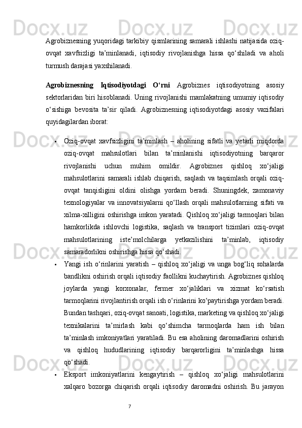 7Agrobiznesning yuqoridagi tarkibiy qismlarining samarali ishlashi  natijasida oziq-
ovqat   xavfsizligi   ta’minlanadi,   iqtisodiy   rivojlanishga   hissa   qo‘shiladi   va   aholi
turmush darajasi yaxshilanadi.
Agrobiznesning   Iqtisodiyotdagi   O‘rni   Agrobiznes   iqtisodiyotning   asosiy
sektorlaridan biri  hisoblanadi.  Uning  rivojlanishi  mamlakatning  umumiy  iqtisodiy
o‘sishiga   bevosita   ta’sir   qiladi.   Agrobiznesning   iqtisodiyotdagi   asosiy   vazifalari
quyidagilardan iborat:
 Oziq-ovqat   xavfsizligini   ta’minlash   –   aholining   sifatli   va   yetarli   miqdorda
oziq-ovqat   mahsulotlari   bilan   ta’minlanishi   iqtisodiyotning   barqaror
rivojlanishi   uchun   muhim   omildir.   Agrobiznes   qishloq   xo‘jaligi
mahsulotlarini   samarali   ishlab   chiqarish,   saqlash   va   taqsimlash   orqali   oziq-
ovqat   tanqisligini   oldini   olishga   yordam   beradi.   Shuningdek,   zamonaviy
texnologiyalar   va   innovatsiyalarni   qo‘llash   orqali   mahsulotlarning   sifati   va
xilma-xilligini oshirishga imkon yaratadi. Qishloq xo‘jaligi tarmoqlari bilan
hamkorlikda   ishlovchi   logistika,   saqlash   va   transport   tizimlari   oziq-ovqat
mahsulotlarining   iste’molchilarga   yetkazilishini   ta’minlab,   iqtisodiy
samaradorlikni oshirishga hissa qo‘shadi.
 Yangi   ish   o‘rinlarini   yaratish   –   qishloq   xo‘jaligi   va   unga   bog‘liq   sohalarda
bandlikni oshirish orqali iqtisodiy faollikni kuchaytirish. Agrobiznes qishloq
joylarda   yangi   korxonalar,   fermer   xo‘jaliklari   va   xizmat   ko‘rsatish
tarmoqlarini rivojlantirish orqali ish o‘rinlarini ko‘paytirishga yordam beradi.
Bundan tashqari, oziq-ovqat sanoati, logistika, marketing va qishloq xo‘jaligi
texnikalarini   ta’mirlash   kabi   qo‘shimcha   tarmoqlarda   ham   ish   bilan
ta’minlash imkoniyatlari yaratiladi. Bu esa aholining daromadlarini oshirish
va   qishloq   hududlarining   iqtisodiy   barqarorligini   ta’minlashga   hissa
qo‘shadi.
 Eksport   imkoniyatlarini   kengaytirish   –   qishloq   xo‘jaligi   mahsulotlarini
xalqaro   bozorga   chiqarish   orqali   iqtisodiy   daromadni   oshirish.   Bu   jarayon