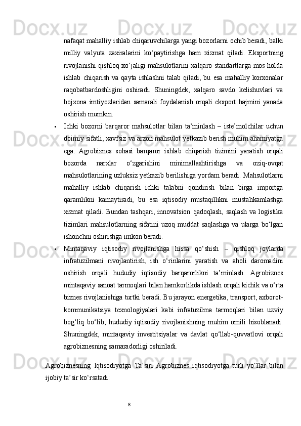 8nafaqat mahalliy ishlab chiqaruvchilarga yangi bozorlarni ochib beradi, balki
milliy   valyuta   zaxiralarini   ko‘paytirishga   ham   xizmat   qiladi.   Eksportning
rivojlanishi qishloq xo‘jaligi mahsulotlarini xalqaro standartlarga mos holda
ishlab   chiqarish   va   qayta   ishlashni   talab   qiladi,   bu   esa   mahalliy   korxonalar
raqobatbardoshligini   oshiradi.   Shuningdek,   xalqaro   savdo   kelishuvlari   va
bojxona   imtiyozlaridan   samarali   foydalanish   orqali   eksport   hajmini   yanada
oshirish mumkin.
 Ichki   bozorni   barqaror   mahsulotlar   bilan   ta’minlash   –   iste’molchilar   uchun
doimiy sifatli, xavfsiz va arzon mahsulot yetkazib berish muhim ahamiyatga
ega.   Agrobiznes   sohasi   barqaror   ishlab   chiqarish   tizimini   yaratish   orqali
bozorda   narxlar   o‘zgarishini   minimallashtirishga   va   oziq-ovqat
mahsulotlarining uzluksiz yetkazib berilishiga yordam beradi. Mahsulotlarni
mahalliy   ishlab   chiqarish   ichki   talabni   qondirish   bilan   birga   importga
qaramlikni   kamaytiradi,   bu   esa   iqtisodiy   mustaqillikni   mustahkamlashga
xizmat   qiladi.   Bundan   tashqari,   innovatsion   qadoqlash,   saqlash   va   logistika
tizimlari   mahsulotlarning   sifatini   uzoq   muddat   saqlashga   va   ularga   bo‘lgan
ishonchni oshirishga imkon beradi.
 Mintaqaviy   iqtisodiy   rivojlanishga   hissa   qo‘shish   –   qishloq   joylarda
infratuzilmani   rivojlantirish,   ish   o‘rinlarini   yaratish   va   aholi   daromadini
oshirish   orqali   hududiy   iqtisodiy   barqarorlikni   ta’minlash.   Agrobiznes
mintaqaviy sanoat tarmoqlari bilan hamkorlikda ishlash orqali kichik va o‘rta
biznes rivojlanishiga turtki beradi. Bu jarayon energetika, transport, axborot-
kommunikatsiya   texnologiyalari   kabi   infratuzilma   tarmoqlari   bilan   uzviy
bog‘liq   bo‘lib,   hududiy   iqtisodiy   rivojlanishning   muhim   omili   hisoblanadi.
Shuningdek,   mintaqaviy   investitsiyalar   va   davlat   qo‘llab-quvvatlovi   orqali
agrobiznesning samaradorligi oshiriladi.
Agrobiznesning   Iqtisodiyotga   Ta’siri   Agrobiznes   iqtisodiyotga   turli   yo‘llar   bilan
ijobiy ta’sir ko‘rsatadi: