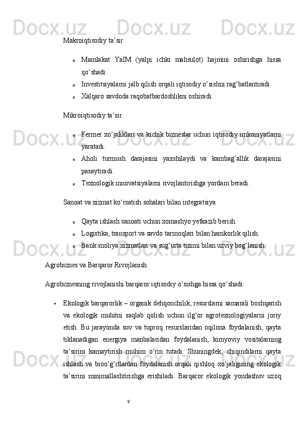 9Makroiqtisodiy ta’sir
o Mamlakat   YaIM   (yalpi   ichki   mahsulot)   hajmini   oshirishga   hissa
qo‘shadi.
o Investitsiyalarni jalb qilish orqali iqtisodiy o‘sishni rag‘batlantiradi.
o Xalqaro savdoda raqobatbardoshlikni oshiradi.
Mikroiqtisodiy ta’sir
o Fermer xo‘jaliklari va kichik bizneslar uchun iqtisodiy imkoniyatlarni
yaratadi.
o Aholi   turmush   darajasini   yaxshilaydi   va   kambag‘allik   darajasini
pasaytiradi.
o Texnologik innovatsiyalarni rivojlantirishga yordam beradi.
Sanoat va xizmat ko‘rsatish sohalari bilan integratsiya
o Qayta ishlash sanoati uchun xomashyo yetkazib berish.
o Logistika, transport va savdo tarmoqlari bilan hamkorlik qilish.
o Bank-moliya xizmatlari va sug‘urta tizimi bilan uzviy bog‘lanish.
Agrobiznes va Barqaror Rivojlanish
Agrobiznesning rivojlanishi barqaror iqtisodiy o‘sishga hissa qo‘shadi:
 Ekologik barqarorlik  – organik dehqonchilik, resurslarni samarali boshqarish
va   ekologik   muhitni   saqlab   qolish   uchun   ilg‘or   agrotexnologiyalarni   joriy
etish.   Bu   jarayonda   suv   va   tuproq   resurslaridan   oqilona   foydalanish,   qayta
tiklanadigan   energiya   manbalaridan   foydalanish,   kimyoviy   vositalarning
ta’sirini   kamaytirish   muhim   o‘rin   tutadi.   Shuningdek,   chiqindilarni   qayta
ishlash   va   bioo‘g‘itlardan   foydalanish   orqali   qishloq   xo‘jaligining   ekologik
ta’sirini   minimallashtirishga   erishiladi.   Barqaror   ekologik   yondashuv   uzoq