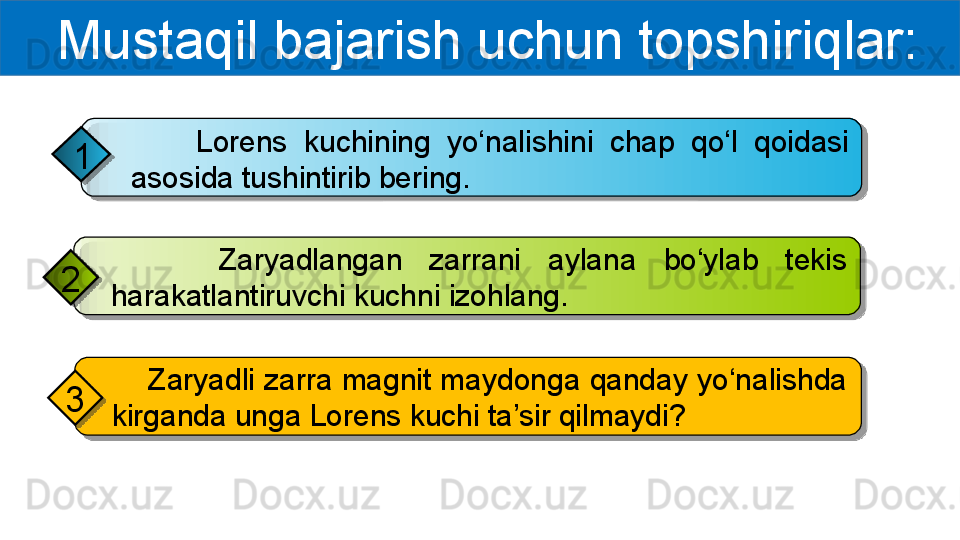   Mustaqil bajarish uchun topshiriqlar:
        Lorens  kuchining  yo‘nalishini  chap  qo‘l  qoidasi 
asosida tushintirib bering.1
        Zaryadlangan  zarrani  aylana  bo‘ylab  tekis 
harakatlantiruvchi kuchni izohlang.2
     Zaryadli zarra magnit maydonga qanday yo‘nalishda 
kirganda unga Lorens kuchi ta’sir qilmaydi?3       