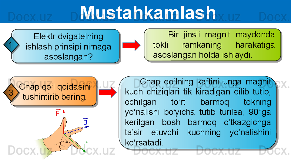   Mustahkamlash
        Chap  qo‘lning  kaftini  unga  magnit 
kuch  chiziqlari  tik  kiradigan  qilib  tutib, 
ochilgan  to‘rt  barmoq  tokning 
yo‘nalishi  bo‘yicha  tutib  turilsa,  90°ga 
kerilgan  bosh  barmoq  o‘tkazgichga 
ta’sir  etuvchi  kuchning  yo‘nalishini 
ko‘rsatadi.Chap qo‘l qoidasini 
tushintirib bering.3       Bir  jinsli  magnit  maydonda 
tokli  ramkaning  harakatiga 
asoslangan holda ishlaydi.Elektr dvigatelning 
ishlash prinsipi nimaga 
asoslangan?1       