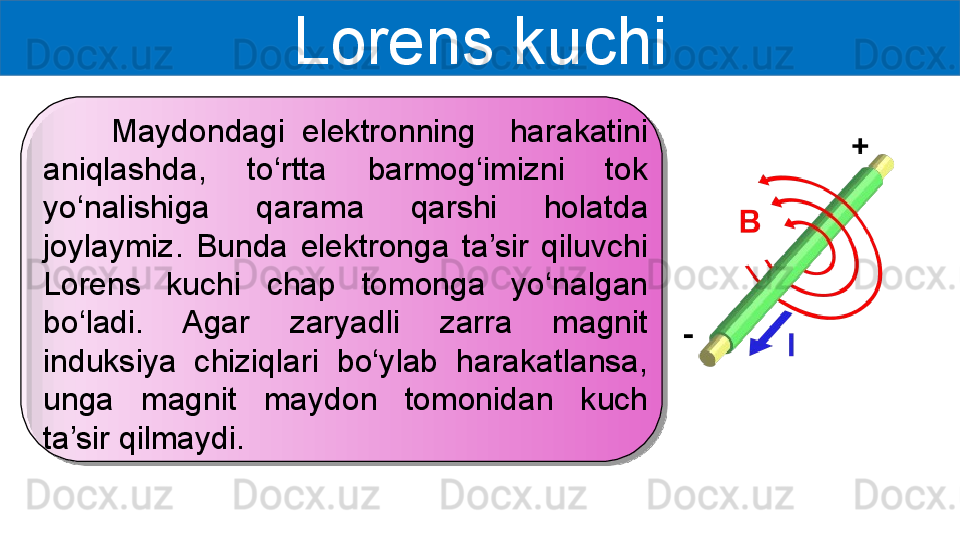 Lorens kuchi
        Maydondagi  elektronning    harakatini 
aniqlashda,  to‘rtta  barmog‘imizni  tok 
yo‘nalishiga  qarama  qarshi  holatda 
joylaymiz.  Bunda  elektronga  ta’sir  qiluvchi 
Lorens  kuchi  chap  tomonga  yo‘nalgan 
bo‘ladi.  Agar  zaryadli  zarra  magnit 
induksiya  chiziqlari  bo‘ylab  harakatlansa, 
unga  magnit  maydon  tomonidan  kuch 
ta’sir qilmaydi. 