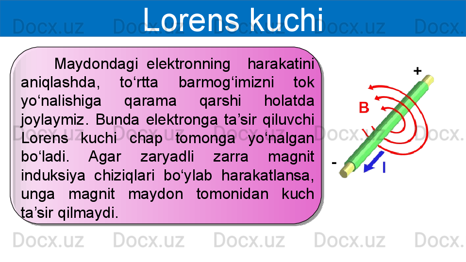 Lorens kuchi
        Maydondagi  elektronning    harakatini 
aniqlashda,  to‘rtta  barmog‘imizni  tok 
yo‘nalishiga  qarama  qarshi  holatda 
joylaymiz.  Bunda  elektronga  ta’sir  qiluvchi 
Lorens  kuchi  chap  tomonga  yo‘nalgan 
bo‘ladi.  Agar  zaryadli  zarra  magnit 
induksiya  chiziqlari  bo‘ylab  harakatlansa, 
unga  magnit  maydon  tomonidan  kuch 
ta’sir qilmaydi.