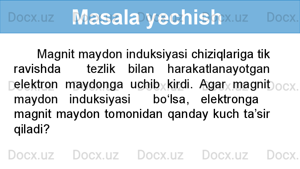 Masala yechish 
       Magnit maydon induksiyasi  chiziqlariga tik 
ravishda    tezlik  bilan  harakatlanayotgan 
elektron  maydonga  uchib  kirdi.  Agar  magnit 
maydon  induksiyasi    bo ‘ lsa,  elektronga   
magnit  maydon  tomonidan  qanday  kuch  ta’sir 
qiladi? 