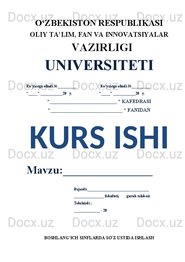 O‘ZBEKISTON RESPUBLIKASI 
OLIY  TA’LIM, FAN  VA INNOVATSIYALAR
  VAZIRLIGI
UNIVERSITETI
Ro’yxatga olindi №__________                          Ro’yxatga olindi №__________
“_____” ____________20   y.                             “_____” ____________20   y.
“___________________________ “ KAFEDRASI
“_____________________________ “ FANIDAN
KURS ISHI 
Mavzu:________________ 
                                                   Bajardi:_________________________________
                                                   ________________ fakulteti,        guruh talabasi 
                                                   Tekshirdi ;
                                                    ______________ - 20 
BOSHLANG'ICH SINFLARDA  SO’Z USTIDA ISHLASH 