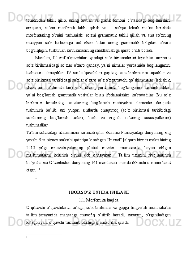 tomonidan   tahlil   qilib,   uning   tovush   va   grafik   tomoni   o’rtasidagi   bog’lanishini
aniqlash,   so’zni   morfemik   tahlil   qilish   va       so’zga   leksik   ma’no   berishda
morfemaning   o’rnini   tushunish;   so’zni   gram matik   tahlil   qilish   va   shu   so’zning
muayyan   so’z   turkumiga   oid   ekani   bilan   uning   grammatik   belgilari   o’zaro
bog’liqligini tushunish ko’nikmasining shakllanishiga qarab o’sib boradi.
Masalan,   III   sinf   o’quvchilari   gapdagi   so’z   birikmalarini   topadilar,   ammo   u
so’z   birikmasidagi   so’zlar   o’zaro  qanday,   ya’ni   nimalar   yordamida   bog’langanini
tushuntira   olmaydilar.   IV   sinf   o’quvchilari   gapdagi   so’z   birikmasini   topadilar   va
so’z birikmasi tarkibidagi so’zlar o’zaro so’z o’zgartuvchi qo’shimchalar (kelishik,
shaxs-son   qo’shimchalari)   yoki   ohang   yordamida   bog’langanini   tushuntiradilar,
ya’ni   bog’lanish   grammatik   vositalar   bilan   ifodalanishini   ko’rsatadilar.   Bu   so’z
birikmasi   tarkibidagi   so’zlarning   bog’lanish   mohiyatini   elementar   darajada
tushunish   bo’lib,   uni   yuqori   sinflarda   chuqurroq   (so’z   birik masi   tarkibidagi
so’zlarning   bog’lanish   turlari,   bosh   va   ergash   so’zning   xususiyatlarini)
tushunadilar.
Ta`lim sohasidagi ishlarimizni sarhisob qilar ekanmiz Fransiyadagi dunyoning eng
yaxshi 5 ta biznes maktabi qatoriga kiradigan “Inssad” [alqoro biznes maktabining
2012   yilgi   innovatsiyalarning   global   indeksi”   maruzasida   bayon   etilgan
ma`lumotlarni   keltirish   o`rinli   deb   o`ylayman.     Ta`lim   tizimini   rivojlantirish
bo`yicha esa O`zbekiston dunyoning 141 mamlakati orasida ikkinchi o`rinnni band
etgan.   3
I.
I BOB.SO’Z USTIDA ISHLASH
1.1. Morfemika haqida
O’qituvchi   o’quvchilarda   so’zga,   so’z   birikmasi   va   gapga   lingvistik   munosabatni
ta’lim   jarayonida   maqsadga   muvofiq   o’stirib   boradi,   xususan,   o’rganiladigan
kategoriyani o’quvchi tushunib olishiga g’amxo’rlik qiladi.
3 