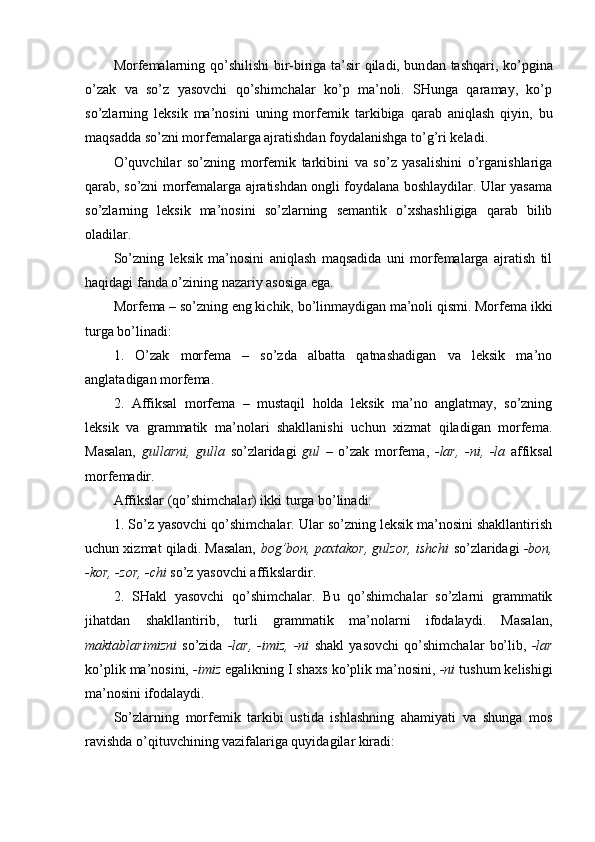 Morfemalarning qo’shilishi  bir-biriga ta’sir qiladi, bun dan tashqari, ko’pgina
o’zak   va   so’z   yasovchi   qo’shimchalar   ko’p   ma’noli.   SHunga   qaramay,   ko’p
so’zlarning   leksik   ma’nosini   uning   mor femik   tarkibiga   qarab   aniqlash   qiyin,   bu
maqsadda so’zni morfemalarga ajratishdan foydalanishga to’g’ri keladi.
O’quvchilar   so’zning   morfemik   tarkibini   va   so’z   yasalishini   o’rganishlariga
qarab, so’zni morfemalarga ajratishdan ongli foydalana boshlaydilar. Ular yasama
so’zlarning   leksik   ma’nosini   so’zlarning   semantik   o’xshashligiga   qarab   bilib
oladilar.
So’zning   leksik   ma’nosini   aniqlash   maqsadida   uni   morfemalarga   ajratish   til
haqidagi fanda o’zining nazariy asosiga ega.
Morfema – so’zning eng kichik, bo’linmaydigan ma’noli qismi. Morfema ikki
turga bo’linadi: 
1.   O’zak   morfema   –   so’zda   albatta   qatnashadigan   va   leksik   ma’no
anglatadigan morfema.
2.   Affiksal   morfema   –   mustaqil   holda   leksik   ma’no   anglatmay,   so’zning
leksik   va   grammatik   ma’nolari   shakllanishi   uchun   xizmat   qiladigan   morfema.
Masalan,   gullarni,   gulla   so’zlaridagi   gul   –   o’zak   morfema,   -lar,   -ni,   -la   affiksal
morfema dir.
Affikslar (qo’shimchalar) ikki turga bo’linadi: 
1. So’z yasovchi qo’shimchalar. Ular so’zning leksik ma’nosini shakllantirish
uchun xizmat qiladi. Masalan,   bog’bon, paxtakor, gulzor, ishchi   so’zlaridagi  -bon,
-kor, -zor, -chi  so’z yasovchi affikslardir. 
2.   SHakl   yasovchi   qo’shimchalar.   Bu   qo’shimchalar   so’zlarni   grammatik
jihatdan   shakllantirib,   turli   grammatik   ma’nolarni   ifodalaydi.   Masalan,
maktablarimizni   so’zida   -lar,   -imiz,   -ni   shakl   yasovchi   qo’shimchalar   bo’lib,   -lar
ko’plik ma’nosini,  -imiz  egalikning I shaxs ko’plik ma’nosini,  -ni  tush um kelishigi
ma’nosini ifodalaydi.
So’zlarning   morfemik   tarkibi   ustida   ishlashning   ahamiyati   va   shunga   mos
ravishda o’qituvchining vazifalariga quyidagilar kiradi: 