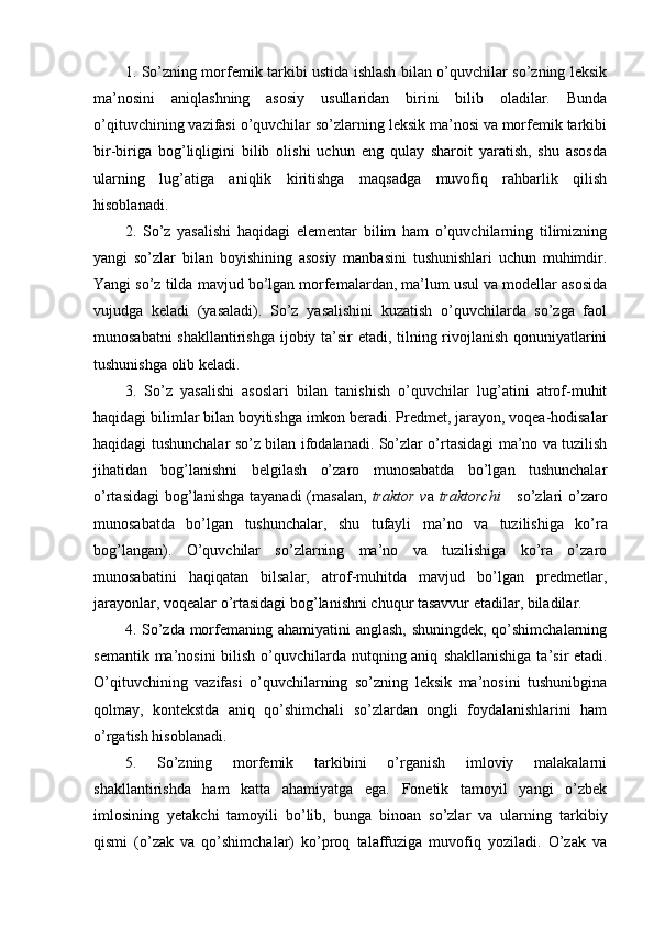 1. So’zning morfemik tarkibi ustida ishlash bilan o’quvchilar so’zning leksik
ma’nosini   aniqlashning   asosiy   usullaridan   birini   bilib   oladilar.   Bunda
o’qituvchining vazifasi o’quvchilar so’zlarning leksik ma’nosi va morfemik tarkibi
bir-biriga   bog’liqligini   bilib   olishi   uchun   eng   qulay   sharoit   yaratish,   shu   asosda
ularning   lug’atiga   aniqlik   kiritishga   maqsadga   muvofiq   rahbarlik   qilish
hisoblanadi.
2.   So’z   yasalishi   haqidagi   elementar   bilim   ham   o’quvchilarning   tilimizning
yangi   so’zlar   bilan   boyishining   asosiy   manbasini   tushunishlari   uchun   muhimdir.
Yangi so’z tilda mavjud bo’lgan morfemalardan, ma’lum usul va modellar asosida
vujudga   keladi   (yasaladi).   So’z   yasalishini   kuzatish   o’quvchilarda   so’zga   faol
munosabatni shakllantirishga ijobiy ta’sir etadi, tilning rivojlanish qonuniyatlarini
tushunishga olib keladi.
3.   So’z   yasalishi   asoslari   bilan   tanishish   o’quvchilar   lug’atini   atrof-muhit
haqidagi bilimlar bilan boyitishga imkon beradi. Predmet, jarayon, voqea-hodisalar
haqidagi tushunchalar so’z bi lan ifodalanadi. So’zlar o’rtasidagi ma’no va tuzilish
jihatidan   bog’lanishni   belgilash   o’zaro   munosabatda   bo’lgan   tushunchalar
o’rtasidagi  bog’lanishga  tayanadi  (masalan,   traktor  v a   traktorchi      so’zlari  o’zaro
munosabatda   bo’lgan   tushunchalar,   shu   tufayli   ma’ no   va   tuzilishiga   ko’ra
bog’langan).   O’quvchilar   so’zlarning   ma’no   va   tuzilishiga   ko’ra   o’zaro
munosabatini   haqiqatan   bilsalar,   atrof-muhitda   mavjud   bo’lgan   predmetlar,
jarayonlar, voqealar o’rtasidagi bog’lanishni chuqur tasavvur etadilar, biladilar.
4. So’zda morfemaning ahamiyatini anglash, shuningdek, qo’shimchalarning
semantik ma’nosini bilish o’quvchilarda nutqning aniq   shakllanishiga ta’sir  etadi.
O’qituvchining   vazifasi   o’quvchilarning   so’zning   leksik   ma’nosini   tushunibgina
qolmay,   kontekstda   aniq   qo’shimchali   so’zlardan   ongli   foydalanishlarini   ham
o’rgatish hisoblanadi.
5.   So’zning   morfemik   tarkibini   o’rganish   imloviy   malakalarni
shakllantirishda   ham   katta   ahamiyatga   ega.   Fonetik   tamoyil   yangi   o’zbek
imlosining   yetakchi   tamoyili   bo’lib,   bunga   binoan   so’zlar   va   ularning   tarkibiy
qismi   (o’zak   va   qo’shimchalar)   ko’proq   talaffuziga   muvofiq   yoziladi.   O’zak   va 