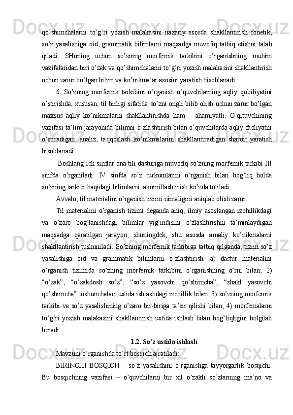 qo’shimchalarni   to’g’ri   yozish   malakasini   nazariy   asosda   shakllantirish   fonetik,
so’z  yasalishiga   oid,  grammatik  b ilimlarni  maqsadga   muvofiq  tatbiq  etishni   talab
qiladi.   SHuning   uchun   so’zning   morfemik   tarkibini   o’rganishning   muhim
vazifalaridan biri o’zak va qo’shimchalarni to’g’ri yozish malakasini shakllantirish
uchun zarur bo’lgan bilim va ko’nikmalar asosini yaratish hisoblanadi.
6.   So’zning   morfemik   tarkibini   o’rganish   o’quvchilarning   aqliy   qobiliyatini
o’stirishda, xususan, til birligi sifatida so’zni ongli bilib olish uchun zarur bo’lgan
maxsus   aqliy   ko’nikmalarni   shakllantirishda   ham       ahamiyatli.   O’qituvchining
vazifasi ta’lim jarayonida bilimni o’zlashtirish bilan o’quvchilarda aqliy faoliyatni
o’stiradigan,   analiz,   taqqoslash   ko’nikmalarini   shakllantiradigan   sharoit   yaratish
hisoblanadi.
 Boshlang’ich sinflar ona tili dasturiga muvofiq so’zning morfemik tarkibi III
sinfda   o’rganiladi.   IV   sinfda   so’z   turkumlarini   o’rganish   bilan   bog’liq   holda
so’zning tarkibi haqidagi bilimlarni takomillashtirish ko’zda tutiladi.
Avvalo, til materialini o’rganish tizimi nimaligini  aniqlab olish zarur.
Til   materialini   o’rganish   tizimi   deganda   aniq,   ilmiy   asoslangan   izchillikdagi
va   o’zaro   bog’lanishdagi   bilimlar   yig’indisini   o’zlashtirishni   ta’minlaydigan
maqsadga   qaratilgan   jarayon,   shuningdek,   shu   asosda   amaliy   ko’nikmalarni
shakllantirish tushuniladi. So’zning morfemik tarkibiga tatbiq qilganda, tizim so’z
yasalishiga   oid   va   grammatik   bilimlarni   o’zlashtirish:   a)   dastur   materialini
o’rganish   tizimida   so’zning   morfe mik   tarkibini   o’rganishning   o’rni   bilan;   2)
“o’zak”,   “o’zakdosh   so’z”,   “so’z   yasovchi   qo’shimcha”,   “shakl   yasovchi
qo’shimcha” tushunchalari ustida ishlashdagi izchillik bilan; 3) so’zning morfemik
tarkibi  va so’z yasalishining  o’zaro bir-biriga ta’sir qilishi  bi lan; 4) morfemalarni
to’g’ri   yozish   malakasini   shakllantirish   us tida   ishlash   bilan   bog’liqligini   belgilab
beradi.
1.2. So’z ustida ishlash
Mavzuni o’rganishda to’rt bosqich ajratiladi:
BIRINCHI   BOSQICH   –   so’z   yasalishini   o’rganishga   tayyorgarlik   bosqichi.
Bu   bosqichning   vazifasi   –   o’quvchilarni   bir   xil   o’zakli   so’zlarning   ma’no   va 