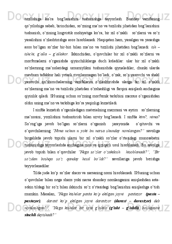 tuzilishiga   ko’ra   bog’lanishini   tushunishga   tayyorlash.   Bunday   vazifaning
qo’yilishiga sabab, birinchidan, so’zning ma’no va tuzilishi jihatidan bog’lanishini
tushunish,   o’zining  lingvistik  mohiyatiga  ko’ra,   bir  xil   o’zakli       so’zlarni   va  so’z
yasalishini o’zlashtirishga asos hisoblanadi. Haqiqatan ham, yasalgan va yasashga
asos   bo’lgan   so’zlar   bir-biri   bilan   ma’no   va   tuzilishi   jihatidan   bog’lanadi:   ish   –
ishchi,   g’alla   –   g’allakor.   Ikkinchidan,   o’quvchilar   bir   xil   o’zakli   so’zlarni   va
morfemalarni   o’rganishda   qiyinchiliklarga   duch   keladilar:   ular   bir   xil   o’zakli
so’zlarnnng   ma’nolaridagi   umumiylikni   tushunishda   qiynaladilar,   chunki   ularda
mavhum tafakkur hali yetarli rivojlanmagan bo’ladi; o’zak, so’z yasovchi va shakl
yasovchi   qo’shimchalarning   vazifalarini   o’zlashtirishda   ularga   bir   xil   o’zakli
so’zlarning ma’no va tuzilishi jihatidan o’xshashligi va farqi ni aniqlash anchagina
qiyinlik qiladi. SHuning uchun so’zning morfemik tarkibini  maxsus o’rganishdan
oldin   uning ma’no va tarkibiga ko’ra yaqinligi kuzatiladi.
I sinfda kuzatish o’rganiladigan materialning mazmuni va ayrim   so’zlarning
ma’nosini,   yozilishini   tushuntirish   bilan   uzviy   bog’lanadi.   I   sinfda   kim?,   nima?
So’rog’iga   javob   bo’lgan   so’zlarni   o’rganish     jarayonida     o’qituvchi   va
o’quvchilarning   “Nima   uchun   u   yoki   bu   narsa   shunday   nomlangan?”   savoliga
birgalikda   javob   topishi   ularni   bir   xil   o’zakli   so’zlar   o’rtasidagi   munosabatni
tushunishga tayyorlashda anchagina mos va qiziqarli usul hisoblanadi. Bu savolga
javob   topish   bilan   o’quvchilar   “Nega   so’zlar   o’zakdosh       hisoblanadi?”,   “Bir
so’zdan   boshqa   so’z   qanday   hosil   bo’ldi?”   savollariga   javob   berishga
tayyorlanadilar.
Tilda   juda   ko’p   so’zlar   shaxs va narsaning   nomi   hisoblanadi.  SHuning uchun
o’quvchilar   bilan   nega   shaxs   yoki   narsa   shunday   nomlanganini   aniqlashdan   asta-
sekin tildagi bir so’z bilan ikkinchi so’z o’rtasidagi bog’lanishni aniqlashga o’tish
mumkin.   Masalan,   “Nega   kishilar   paxta   ko’p   ekilgan   joyni       paxtazor     (paxta   –
paxtazor) ,     daraxt   ko’p   ekilgan   joyni   daraxtzor   (daraxt   –   d araxtzor)   deb
nomlashgan?”,   “Nega   kishilar   bir   uyni   g’ishtli   (g’isht   –   g’ishtli) ,   boshqasini
sinchli  deyishadi?”  