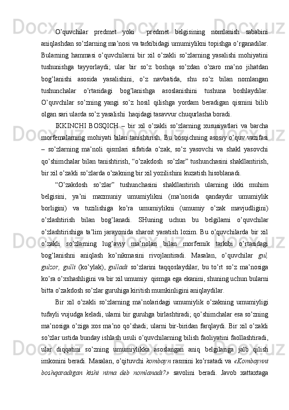 O’quvchilar   predmet   yoki     predmet   belgisining   nomlanish   sababini
aniqlashdan so’zlarning ma’nosi va tarkibidagi umumiylikni topishga o’rganadilar.
Bularning   hammasi   o’quvchilarni   bir   xil   o’zakli   so’zlarning   yasalishi   mohiyatini
tushunishga   tayyorlaydi;   ular   bir   so’z   boshqa   so’zdan   o’zaro   ma’no   jihatdan
bog’lanishi   asosida   yasalishini,   o’z   navbatida,   shu   so’z   bilan   nomlangan
tushunchalar   o’rtasidagi   bog’lanishga   asoslanishini   tushuna   boshlaydilar.
O’quvchilar   so’zning   yangi   so’z   hosil   qilishga   yordam   beradigan   qismini   bilib
olgan sari ularda so’z yasalishi  haqidagi tasavvur chuqurlasha boradi.
IKKINCHI   BOSQICH   –   bir   xil   o’zakli   so’zlarning   xususiyatlari   va   barcha
morfemalarning mohiyati bilan tanishtirish. Bu bosqichning asosiy o’quv vazifasi
–   so’zlarning   ma’noli   qismlari   sifatida   o’zak,   so’z   yasovchi   va   shakl   yasovchi
qo’shimchalar bilan tanishtirish, “o’zakdosh  so’zlar” tushunchasini shakllantirish,
bir xil o’zakli so’zlarda o’zakning bir xil yozilishini kuzatish hisoblanadi.
“O’zakdosh   so’zlar”   tushunchasini   shakllantirish   ularning   ikki   muhim
belgisini,   ya’ni   mazmuniy   umumiylikni   (ma’nosida   qandaydir   umumiylik
borligini)   va   tuzilishiga   ko’ra   umumiylikni   (umumiy   o’zak   mavjudligini)
o’zlashtirish   bilan   bog’lana di.   SHuning   uchun   bu   belgilarni   o’quvchilar
o’zlashtirishiga   ta’lim   jarayonida   sharoit   yaratish   lozim.   Bu   o’quvchilarda   bir   xil
o’zakli   so’zlarning   lug’aviy   ma’nolari   bilan   morfemik   tarkibi   o’rtasidagi
bog’lanishni   aniqlash   ko’nikmasini   rivojlantiradi.   Masalan,   o’quvchilar   gul,
gulzor,   gulli   (ko’ylak),   gulladi   so’zlarini   taqqoslaydilar,   bu   to’rt   so’z   ma’nosiga
ko’ra o’xshashligini va bir xil umumiy  qismga ega ekanini, shuning uchun   bularni
bitta o’zakdosh so’zlar guruhiga kiritish mumkinligini aniqlaydilar.
Bir   xil   o’zakli   so’zlarning   ma’nolaridagi   umumiylik   o’zakning   umumiyligi
tufayli vujudga keladi, ularni bir guruhga birlashtiradi; qo’shimchalar esa so’zning
ma’nosiga  o’ziga xos ma’no qo’shadi;  ularni  bir-biridan farqlaydi. Bir  xil  o’zakli
so’zlar ustida bunday ishlash usuli o’quvchilarning bilish faoliyatini faollashtiradi,
ular   diqqatini   so’zning   umumiylikka   asoslangan   aniq   belgilariga   jalb   qilish
imkonini beradi. Masalan, o’qituvchi   kombayn   rasmini ko’rsatadi va   «Kombaynni
boshqaradigan   kishi   nima   deb   nomlanadi?»   savolini   beradi.   Javob   xattaxtaga 