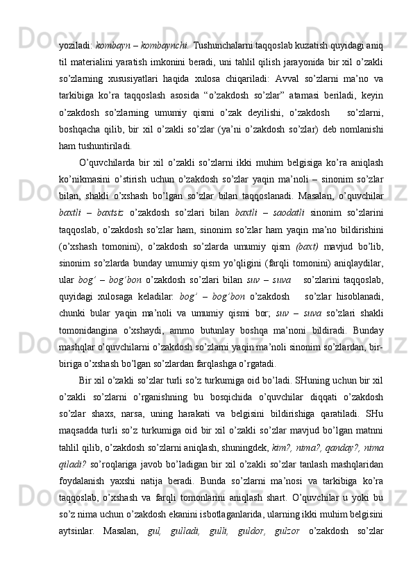 yoziladi:  kombayn – kombaynchi.  Tushunchalarni taqqoslab kuzatish quyidagi aniq
til   materialini   yaratish   imkonini   beradi,  uni   tahlil   qilish   jarayonida  bir   xil   o’zakli
so’zlarning   xususiyatlari   haqida   xulosa   chiqariladi:   Avval   so’zlarni   ma’no   va
tarkibiga   ko’ra   taqqoslash   asosida   “o’zakdosh   so’zlar”   atamasi   beriladi,   keyin
o’zakdosh   so’zlarning   umumiy   qismi   o’zak   deyilishi,   o’zakdosh       so’zlarni,
boshqacha   qilib,   bir   xil   o’zakli   so’zlar   (ya’ni   o’zakdosh   so’zlar)   deb   nomlanishi
ham tushuntiriladi.
O’quvchilarda   bir   xil   o’zakli   so’zlarni   ikki   muhim   belgisiga   ko’ra   aniqlash
ko’nikmasini   o’stirish   uchun   o’zakdosh   so’zlar   yaqin   ma’noli   –   sinonim   so’zlar
bilan,   shakli   o’xshash   bo’lgan   so’zlar   bilan   taqqoslanadi.   Masalan,   o’quvchilar
baxtli   –   baxtsiz   o’zakdosh   so’zlari   bilan   baxtli   –   saodatli   sinonim   so’zlarini
taqqoslab,   o’zakdosh   so’zlar   ham,   sinonim   so’zlar   ham   yaqin   ma’no   bildirishini
(o’xshash   tomonini),   o’zakdosh   so’zlarda   umumiy   qism   (baxt)   mavjud   bo’lib,
sinonim   so’zlarda   bunday   umumiy  qism   yo’qligini   (farqli   tomonini)   aniqlaydilar,
ular   bog’   –   bog’bon   o’zakdosh   so’zlari   bilan   suv   –   suva       so’zlarini   taqqoslab,
quyidagi   xulosaga   keladilar:   bog’   –   bog’bon   o’zakdosh       so’zlar   hisoblanadi,
chunki   bular   yaqin   ma’noli   va   umumiy   qismi   bor;   suv   –   suva   so’zlari   shakli
tomonidangina   o’xshaydi,   ammo   butunlay   boshqa   ma’noni   bildiradi.   Bunday
mashqlar o’quvchilarni o’zakdosh so’zlarni yaqin ma’noli sinonim so’zlardan, bir-
biriga o’x shash bo’lgan so’zlardan farqlashga o’rgatadi.
Bir xil o’zakli so’zlar turli so’z turkumiga oid bo’ladi. SHuning uchun bir xil
o’zakli   so’zlarni   o’rganishning   bu   bosqichida   o’quvchilar   diqqati   o’zakdosh
so’zlar   shaxs,   narsa,   uning   harakati   va   belgisini   bildirishiga   qaratiladi.   SHu
maqsadda   turli   so’z   turkumiga   oid   bir   xil   o’zakli   so’zlar   mavjud   bo’lgan   matnni
tahlil qilib, o’zakdosh so’zlarni aniqlash, shuningdek,  kim?, nima?, qanday?, nima
qiladi?   so’roqlariga   javob   bo’ladigan   bir   xil   o’zakli   so’zlar   tanlash   mashqlaridan
foydalanish   yaxshi   natija   beradi.   Bunda   so’zlarni   ma’nosi   va   tarkibiga   ko’ra
taqqoslab,   o’xshash   va   farqli   tomonlarini   aniqlash   shart.   O’quvchilar   u   yoki   bu
so’z nima uchun o’zakdosh ekanini isbotlaganlarida, ularning ikki muhim belgisini
aytsinlar.   Masalan,   gul,   gulladi,   gulli,   guldor,   gulzor   o’zakdosh   so’zlar 