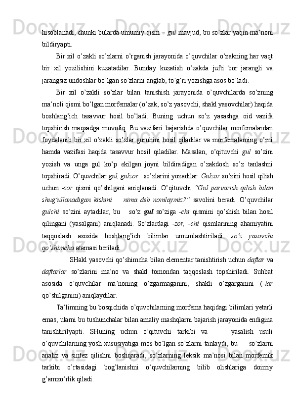 hisoblanadi, chunki bularda umumiy qism –  gul  mavjud, bu so’zlar yaqin ma’noni
bildiryapti.
Bir  xil  o’zakli  so’zlarni  o’rganish  jarayonida o’quvchilar  o’zakning har  vaqt
bir   xil   yozilishini   kuzatadilar.   Bunday   kuzatish   o’zakda   jufti   bor   jarangli   va
jarangsiz undoshlar bo’lgan so’zlarni anglab, to’g’ri yozishga asos bo’ladi.
Bir   xil   o’zakli   so’zlar   bilan   tanishish   jarayonida   o’quvchilarda   so’zning
ma’noli qismi bo’lgan morfemalar (o’zak, so’z yasovchi, shakl yasovchilar) haqida
boshlang’ich   tasavvur   hosil   bo’ladi.   Buning   uchun   so’z   yasashga   oid   vazifa
topshirish   maqsadga   muvofiq.   Bu   vazifani   bajarishda   o’quvchilar   morfemalardan
foydalanib bir xil o’zakli  so’zlar guruhini  hosil  qiladilar  va morfemalarning o’rni
hamda   vazifasi   haqida   tasavvur   hosil   qiladilar.   Masalan,   o’qituvchi   gul   so’zini
yozish   va   unga   gul   ko’p   ekilgan   joyni   bildiradigan   o’zakdosh   so’z   tanlashni
topshiradi. O’quvchilar  gul , gulzor    so’zlarini yozadilar.  Gulzor  so’zini hosil qilish
uchun   - zor   qismi   qo’shilgani   aniqlanadi.   O’qituvchi   “Gul   parvarish   qilish   bilan
shug’ullanadigan   kishini         nima   deb   nomlaymiz?”   savolini   beradi.   O’quvchilar
gulchi   so’zini   aytadilar;   bu       so’z   gul   so’ziga   -chi   qis mini   qo’shish   bilan   hosil
qilingani   (yasalgani)   aniqlanadi.   So’zlardagi   -zor,   -chi   q ismlarining   ahamiyatini
taqqoslash   asosida   boshlang’ich   bilimlar   umumlashtiriladi,   so’z   yasovchi
qo’shimcha  a tamasi beriladi.     
                         SHakl yasovchi qo’shimcha bilan elementar tanishtirish uchun   daftar   va
daftarlar   so’zlarini   ma’no   va   shakl   tomondan   taqqoslash   topshiriladi.   Suhbat
asosida   o’quvchilar   ma’noning   o’zgarmaganini,   shakli   o’zgarganini   ( -lar
qo’shilganini) aniqlaydilar.
Ta’limning bu bosqichida o’quvchilarning morfema haqidagi bilimlari yetarli
emas, ularni bu tushunchalar bilan amaliy mashqlarni bajarish jarayonida endigina
tanishtirilyapti.   SHuning   uchun   o’qituvchi   tarkibi   va         yasalish   usuli
o’quvchilarning yosh xususiyatiga mos bo’lgan so’zlarni tanlaydi, bu         so’zlarni
analiz   va   sintez   qilishni   boshqaradi,   so’zlarning   leksik   ma’nosi   bilan   morfemik
tarkibi   o’rtasidagi   bog’lanishni   o’quvchilarning   bilib   olishlariga   doimiy
g’amxo’rlik qiladi.   