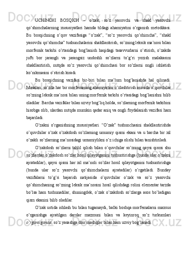 UCHINCHI   BOSQICH   –   o’zak,   so’z   yasovchi   va   shakl   yasovchi
qo’shimchalarning   xususiyatlari   hamda   tildagi   ahamiyatini   o’rganish   metodikasi.
Bu   bosqichning   o’quv   vazifasiga   “o’zak”,   “so’z   yasovchi   qo’shimcha”,   “shakl
yasovchi qo’shimcha” tushunchalarini shakllantirish, so’zning leksik ma’nosi bilan
morfemik   tarkibi   o’rtasidagi   bog’lanish   haqidagi   tasavvurlarni   o’stirish,   o’zakda
jufti   bor   jarangli   va   jarangsiz   undoshli   so’zlarni   to’g’ri   yozish   malakasini
shakllantirish,   nutqda   so’z   yasovchi   qo’shimchasi   bor   so’zlarni   ongli   ishlatish
ko’nikmasini o’stirish kiradi.
Bu   bosqichning   vazifasi   bir-biri   bilan   ma’lum   bog’lanishda   hal   qilinadi.
Masalan, so’zda har bir morfemaning ahamiyatini o’zlashtirish asosida o’quvchilar
s o’zning leksik ma’nosi bilan uning morfemik tarkibi o’rtasidagi bog’lanishni bilib
oladilar. Barcha vazifalar bilan uzviy bog’liq holda, so’zlarning morfemik tarkibini
hisobga olib, ulardan nutqda mumkin qadar  aniq   va ongli foydalanish vazifasi ham
bajariladi.
O’zakni   o’rganishning   xususiyatlari.   “O’zak”   tushunchasini   shakllantirishda
o’quvchilar   o’zak   o’zakdosh   so’zlarning  umumiy   qismi   ekani   va   u  barcha   bir   xil
o’zakli so’zlarning ma’nosidagi umumiylikni o’z ichiga olishi bilan tanishtiriladi.
O’zakdosh   so’zlarni   tahlil   qilish   bilan   o’quvchilar   so’zning   qaysi   qismi   shu
so’zlardan o’zakdosh so’zlar hosil qilayotganini tushuntirishga (bunda ular o’zakni
ajratadilar),   qaysi   qismi   har   xil   ma’noli   so’zlar   hosil   qilayotganini   tushuntirishga
(bun da   ular   so’z   yasovchi   qo’shimchalarni   ajratadilar)   o’rgatiladi.   Bunday
vazifalarni   to’g’ri   bajarish   natijasida   o’quvchilar   o’zak   va   so’z   yasovchi
qo’shimchaning so’zning leksik ma’nosini  hosil qilishdagi rolini elementar tarzda
bo’lsa   ham   tushunadilar,   shuningdek,   o’zak   o’zakdosh   so’zlarga   asos   bo’ladigan
qism ekanini bilib oladilar.
O’zak ustida ishlash bu bilan tugamaydi, balki boshqa morfemalarni maxsus
o’rganishga   ajratilgan   darslar   mazmuni   bilan   va   keyinroq   so’z   turkumlari
o’rganilganda , so’z yasashga doir mashqlar bilan ham uzviy bog’lanadi. 