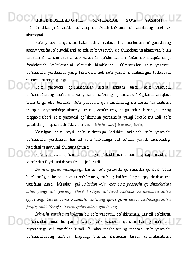 II.BOB.BOSHLANG’ICH   SINFLARDA   SO’Z   YASASH  
2.1.     Boshlang’ich   sinfda     so’zning   morfemik   tarkibini     o’rganishning     metodik
ahamiyati 
S o’z   yasovchi   qo’shimchalar   ustida   i shlash.   Bu   morf e mani   o’rganishning
asosiy vazifasi  o’q uvchilarni   so’zda   so’z yasovchi  qo’ shimchaning  ahamiyat i bilan
tanishtirish   va   shu   asosda   so’z   yasovchi   qo’ sh i mchali   so’zdan   o’ z   nut q ida   ongli
foydalanish   k o’ nikmasini   o’ stirish   h isoblanadi.   O’quvchilar   so’z   yasovchi
qo’shimcha  yordamida  yangi   leksik  ma’noli   so’z  yasash  mumkinligini   tushunishi
muhim ahamiyatga ega.
So’z   yasovchi   qo’shimchalar   ustida   ishlash   ba’zi   so’z   yasovchi
qo’shimchaning   ma’nosini   va   yasama   so’zning   grammatik   belgilarini   aniqlash
bilan   birga   olib   boriladi.   So’z   yasovchi   qo’shimchaning   ma’nosini   tushuntirish
uning so’z   yasashdagi   ahamiyatini  o’quvchilar  anglashiga  imkon  beradi, ularning
diqqat-e’tibori   so’z   yasovchi   qo’shimcha   yordamida   yangi   leksik   ma’noli   so’z
yasalishiga    qaratiladi. Masalan:  ish – ishchi,  ishli, ishchan, ishla). 
Yasalgan   so’z   qaysi   so’z   turkumiga   kirishini   aniqlash   so’z   yasovchi
qo’shimcha   yordamida   har   xil   so’z   turkumiga   oid   so’zlar   yasash   mumkinligi
haqidagi tasavvurni chuqurlashtiradi.
So’z   yasovchi   qo’shimchani   ongli   o’zlashtirish   uchun   quyidagi   mashqlar
guruhidan foydalanish yaxshi natija beradi:
Birinchi   guruh   mashqlar ga   har   xil   so’z   yasovchi   qo’shimcha   qo’shish   bilan
hosil   bo’lgan   bir   xil   o’zakli   so’zlarning   ma’no   jihatdan   farqini   qiyoslashga   oid
vazifalar   kiradi.   Masalan,   gul   so’zidan   -chi,   -zor   so’z   yasovchi   qo’shimchalari
bilan   yangi   so’z   yasang.   Hosil   bo’lgan   so’zlarni   ma’nosi   va   tarkibiga   ko’ra
qiyoslang.   Ularda   nima   o’xshash?   So’zning   qaysi   qismi   ularni   ma’nosiga   ko’ra
farqlayapti? Yangi so’zlarni qatnashtirib gap tuzing.
Ikkinchi   guruh   mashqlar ga  bir   so’z   yasovchi   qo’shimchani   har   xil   so’zlarga
qo’shishdan   hosil   bo’lgan   so’zlarda   so’z   yasovchi   qo’shimchaning   ma’nosini
qiyoslashga   oid   vazifalar   kiradi.   Bunday   mashqlarning   maqsadi   so’z   yasovchi
qo’shimchaning   ma’nosi   haqidagi   bilimni   elementar   tarzda   umumlashtirish 
