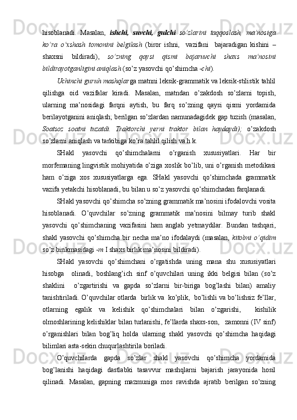 hisoblanadi.   Masalan,   ishchi,   suvchi,   gulchi   so’zlarini   taqqoslash,   ma’nosiga
ko’ra   o’xshash   tomonini   belgilash   (biror   ishni,     vazifani     bajaradigan   kishini   –
shaxsni   bildiradi),   so’zning   qaysi   qismi   bajaruvchi   shaxs   ma’nosini
bildirayotganligini aniqlash  (so’z yasovchi qo’shimcha   -chi ).
Uchinchi guruh mashqlar ga matnni leksik-grammatik va leksik-stilistik tahlil
qilishga   oid   vazifalar   kiradi.   Masalan,   matndan   o’zakdosh   so’zlarni   topish,
ularning   ma’nosidagi   farqni   aytish,   bu   farq   so’zning   qaysi   qismi   yordamida
berilayotganini aniqlash; berilgan so’zlardan namunadagidek gap tuzish (masalan,
Soatsoz   soatni   tuzatdi.   Traktorchi   yerni   traktor   bilan   haydaydi);   o’ zakdosh
so’zlarni aniqlash va tarkibiga ko’ra tahlil qilish va h.k.
SHakl   yasovchi   qo’shimchalarni   o’rganish   xususiyatlari.   Har   bir
morfemaning lingvistik mohiyatida o’ziga xoslik bo’lib, uni o’rganish metodikasi
ham   o’ziga   xos   xususiyatlarga   ega.   SHakl   yasovchi   qo’shimchada   grammatik
vazifa yetakchi hisoblanadi, bu bilan u so’z yasovchi qo’shimchadan farqlanadi.
SHakl yasovchi qo’shimcha so’zning grammatik ma’nosini ifodalovchi vosita
hisoblanadi.   O’quvchilar   so’zning   grammatik   ma’nosini   bilmay   turib   shakl
yasovchi   qo’shimchaning   vazifasini   ham  
anglab   yetmaydilar.   Bundan   tashqari,
shakl   yasovchi   qo’shimcha   bir   necha   ma’no   ifodalaydi   (masalan,   ki tobni   o’qidim
so’z birikmasidagi  -m  I shaxs birlik ma’nosini bildiradi).
SHakl   yasovchi   qo’shimchani   o’rgatishda   uning   mana   shu   xususiyatlari
hisobga     olinadi,   boshlang’ich   sinf   o’quvchilari   uning   ikki   belgisi   bilan   (so’z
shaklini     o’zgartirishi   va   gapda   so’zlarni   bir-biriga   bog’lashi   bilan)   amaliy
tanishtiriladi. O’quvchilar otlarda  birlik va  ko’plik,  bo’lishli va bo’lishsiz fe’llar,
otlarning   egalik   va   kelishik   qo’shimchalari   bilan   o’zgarishi,     kishilik
olmoshlarining kelishiklar bilan turlanishi, fe’llarda shaxs-son,   zamonni (IV sinf)
o’rganishlari   bilan   bog’liq   holda   ularning   shakl   yasovchi   qo’shimcha   haqidagi
bilimlari asta-sekin chuqurlashtirila boriladi.
O’quvchilarda   gapda   so’zlar   shakl   yasovchi   qo’shimcha   yordamida
bog’lanishi   haqidagi   dastlabki   tasavvur   mashqlarni   bajarish   jarayonida   hosil
qilinadi.   Masalan,   gapning   mazmuniga   mos   ravishda   ajratib   berilgan   so’zning 