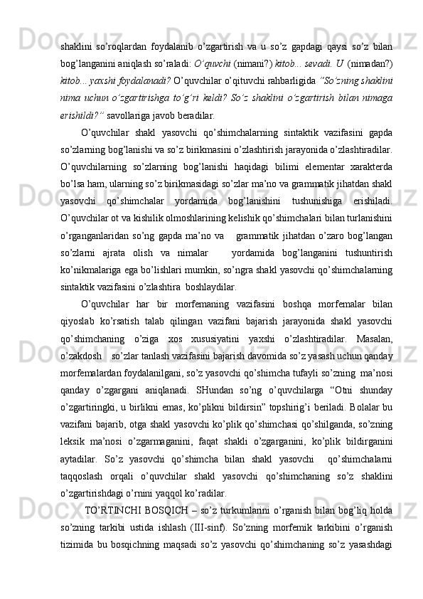 shaklini   so’roqlardan   foydalanib   o’zgartirish   va   u   so’z   gapdagi   qaysi   so’z   bilan
bog’langanini aniqlash so’raladi:  O’quvchi  (nimani?)  kitob... sevadi. U   (nimadan?)
kitob... yaxshi foydalanadi?  O’quvchilar o’qituvchi rahbarligida  “So’zning shaklini
nima   uchun   o’zgartirishga   to’g’ri   keldi?   So’z   shaklini   o’zgartirish   bilan   nimaga
erishildi?”  savollariga javob beradilar. 
O’quvchilar   shakl   yasovchi   qo’shimchalarning   sintaktik   vazifasini   gapda
so’zlarning bog’lanishi va so’z birikmasini o’zlashtirish jarayonida o’zlashtiradilar.
O’quvchilarning   so’zlarning   bog’lanishi   haqidagi   bilimi   elementar   xarakterda
bo’lsa ham, ularning so’z birikmasidagi so’zlar ma’no va grammatik jihatdan shakl
yasovchi   qo’shimchalar   yordamida   bog’lanishini   tushunishiga   erishiladi.
O’quvchilar ot va kishilik olmoshlarining kelishik qo’shimchalari bilan turlanishini
o’rganganlaridan   so’ng   gapda   ma’no   va       grammatik   jihatdan   o’zaro   bog’langan
so’zlarni   ajrata   olish   va   nimalar       yordamida   bog’langanini   tushuntirish
ko’nikmalariga ega bo’lishlari mumkin, so’ngra shakl yasovchi qo’shimchalarning
sintaktik vazifasini o’zlashtira  boshlaydilar.
O’quvchilar   har   bir   morfemaning   vazifasini   boshqa   morfemalar   bilan
qiyoslab   ko’rsatish   talab   qilingan   vazifani   bajarish   jarayonida   shakl   yasovchi
qo’shimchaning   o’ziga   xos   xususiyatini   yaxshi   o’zlashtiradilar.   Masalan,
o’zakdosh    so’zlar tanlash vazifasini bajarish davomida so’z yasash uchun qanday
morfemalardan foydalanilgani, so’z yasovchi qo’shimcha tufayli so’zning  ma’nosi
qanday   o’zgargani   aniqlanadi.   SHundan   so’ng   o’quvchilarga   “Otni   shunday
o’zgartiringki, u birlikni emas, ko’plikni bildirsin” topshirig’i beriladi. Bolalar bu
vazifani bajarib, otga shakl yasovchi  ko’plik qo’shimchasi  qo’shilganda, so’zning
leksik   ma’nosi   o’ zgarmaganini,   faqat   shakli   o’zgarganini,   ko’plik   bildirganini
aytadilar.   So’z   yasovchi   qo’shimcha   bilan   shakl   yasovchi     qo’shimchalarni
taqqoslash   orqali   o’quvchilar   shakl   yasovchi   qo’shimchaning   so’z   shaklini
o’zgartirishdagi o’rnini yaqqol ko’radilar.
  TO’RTINCHI   BOSQICH  –  so’z  turkumlarini  o’rganish  bilan  bog’liq  holda
so’zning   tarkibi   ustida   ishlash   (III-sinf).   So’zning   morfemik   tarkibini   o’rganish
tizimida   bu   bosqichning   maqsadi   so’z   yasovchi   qo’shimchaning   so’z   yasashdagi 