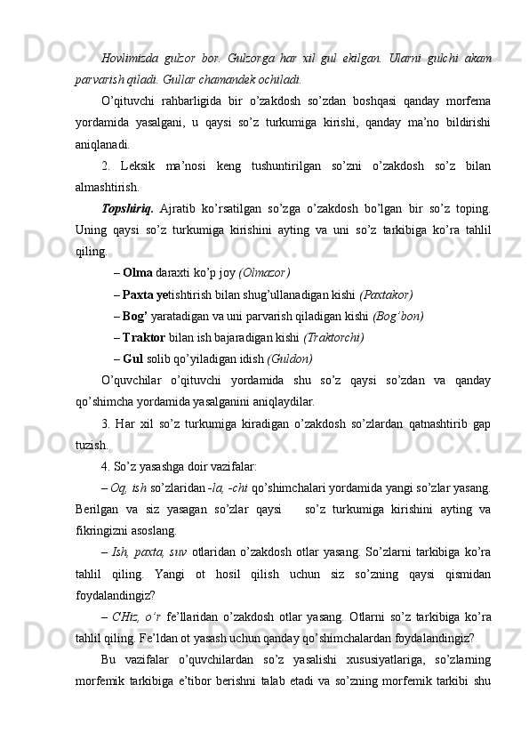 Hovlimizda   gulzor   bor.   Gulzorga   har   xil   gul   ekilgan.   Ularni   gulchi   akam
parvarish  q iladi. Gullar chamand ek  ochiladi.
O’qituvchi   rahbarligida   bir   o’zakdosh   so’zdan   boshqasi   qanday   morfema
yordamida   yasalgani,   u   qaysi   so’z   turkumiga   kirishi,   qanday   ma’no   bildirishi
aniqlanadi.
2.   Leksik   ma’nosi   keng   tushuntirilgan   so’zni   o’zakdosh   so’z   bilan
almashtirish.
Topshiriq.   Ajratib   ko’rsatilgan   so’zga   o’zakdosh   bo’lgan   bir   so’z   toping.
Uning   qaysi   so’z   turkumiga   kirishini   ayting   va   uni   so’z   tarkibiga   ko’ra   tahlil
qiling.
– Olma  daraxti ko’p joy  (Olmazor) 
– Paxta ye tishtirish bilan shug’ullanadigan kishi  (Paxtakor) 
– Bog’   yaratadigan va uni parvarish qiladigan kishi  (Bog’bon) 
–  Traktor  bilan ish bajaradigan kishi  (Traktorchi) 
–  Gul  solib  qo’ y i ladig a n idish   (Guldon)
O’quvchilar   o’qituvchi   yordamida   shu   so’z   qaysi   so’zdan   va   qanday
qo’shimcha yordamida yasalganini aniqlaydilar.
3.   Har   xil   so’z   turkumiga   kiradigan   o’zakdosh   so’zlardan   qatnashtirib   gap
tuzish.
4. So’z yasashga doir vazifalar:
–  Oq,  ish  so’zlaridan  -la, -chi  qo’ shimchalari yordamida yangi so’zlar yasang.
Berilgan   va   siz   yasagan   so’zlar   qaysi       so’z   turkumiga   kirishini   ayting   va
fikringizni asoslang.
–   Ish,   paxta,   suv   otlaridan   o’zakdosh   otlar   yasang.   So’zlarni   tarkibiga   ko’ra
tahlil   qiling.   Yangi   ot   hosil   qilish   uchun   siz   so’zning   qaysi   qismidan
foydalandingiz?
–   CHiz,   o’r   fe’llaridan   o’zakdosh   otlar   yasang.   Otlarni   so’z   tar kibiga   ko’ra
tahlil qiling. Fe’ldan ot yasash uchun qanday qo’shimchalardan foydalandingiz?
Bu   vazifalar   o’quvchilardan   so’z   yasalishi   xususiyatlariga,   so’zlarning
morfemik   tarkibiga   e’tibor   berishni   talab   etadi   va   so’zning   morfemik   tarkibi   shu 