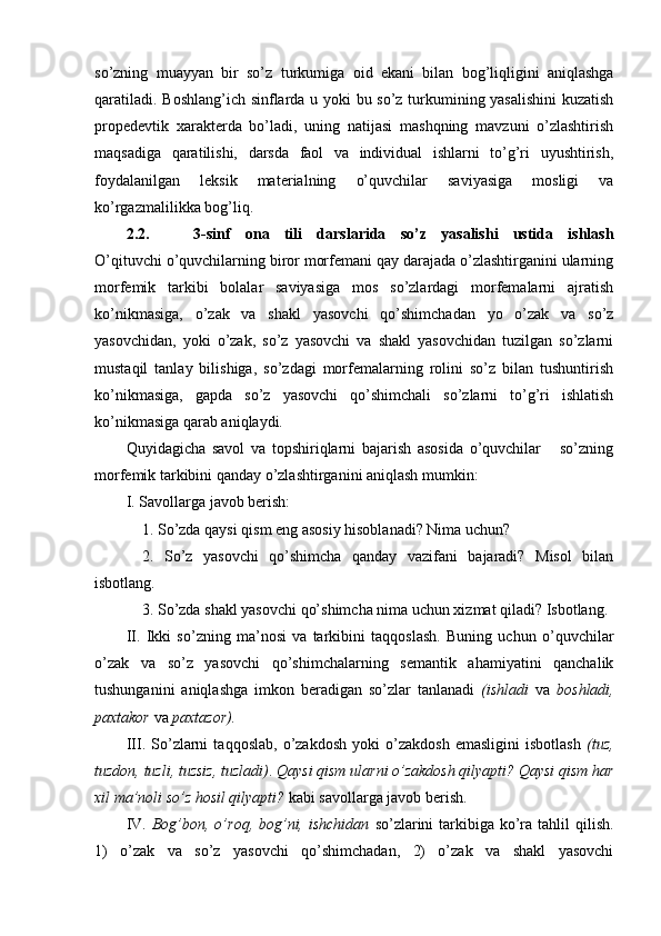so’zning   muayyan   bir   so’z   turkumiga   oid   ekani   bilan   bog’liqligini   aniqlashga
qaratiladi. Boshlang’ich sinflarda u yoki bu so’z turkumining yasalishini  kuzatish
propedevtik   xarakterda   bo’ladi,   uning   natijasi   mashqning   mavzuni   o’zlashtirish
maqsadiga   qaratilishi,   darsda   faol   va   individual   ishlarni   to’g’ri   uyushtirish,
foydalanilgan   leksik   mate rialning   o’quvchilar   saviyasiga   mosligi   va
ko’rgazmalilikka bog’liq.
2.2.       3- sinf   ona   tili   darslarida   so’z   yasalishi   ustida   ishlash
O’qituvchi o’quvchilarning biror morfemani qay darajada o’zlashtirganini ularning
morfemik   tarkibi   bolalar   saviyasiga   mos   so’zlardagi   morfemalarni   ajratish
ko’nikmasiga,   o’zak   va   shakl   yasovchi   qo’shimchadan   yo   o’zak   va   so’z
yasovchidan,   yoki   o’zak,   so’z   yasovchi   va   shakl   yasovchidan   tuzilgan   so’zlarni
mustaqil   tanlay   bilishiga,   so’zdagi   morfemalarning   rolini   so’z   bilan   tushuntirish
ko’nikmasiga,   gapda   so’z   yasovchi   qo’shimchali   so’zlarni   to’g’ri   ishlatish
ko’nikmasiga qarab aniqlaydi.
Quyidagicha   savol   va   topshiriqlarni   bajarish   asosida   o’quvchilar       so’zning
morfemik tarkibini qanday o’zlashtirganini aniqlash mumkin:
I. Savollarga javob berish: 
1. So’zda qaysi qism eng asosiy hisoblanadi? Nima uchun? 
2.   So’z   yasovchi   qo’shimcha   qanday   vazifani   bajaradi?   Misol   bilan
isbotlang. 
3. So’zda shakl yasovchi qo’shimcha nima uchun xizmat qiladi? Isbotlang.
II.   Ikki   so’zning   ma’nosi   va   tarkibini   taqqoslash.   Buning   uchun   o’quvchilar
o’zak   va   so’z   yasovchi   qo’shimchalarning   semantik   ahamiyatini   qanchalik
tushunganini   aniqlashga   imkon   beradigan   so’zlar   tanlanadi   (ishladi   va   boshladi,
paxtakor  va  paxtazor).
III.  So’zlarni   taqqoslab,   o’zakdosh   yoki   o’zakdosh   emasligini   isbotlash   (tuz,
tuzdon, tuzli, tuzsiz, tuzladi) .  Q aysi qism ularni o’zakdosh qilyapti? Qaysi qism har
xil ma’noli so’z hosil qilyapti?  kabi savollarga javob berish.
IV.   Bog’bon, o’roq,  bog’ni,  ishchidan   so’zlarini  tarkibiga ko’ra  tahlil  qilish.
1)   o’zak   va   so’z   yasovchi   qo’shimchadan,   2)   o’zak   va   shakl   yasovchi 