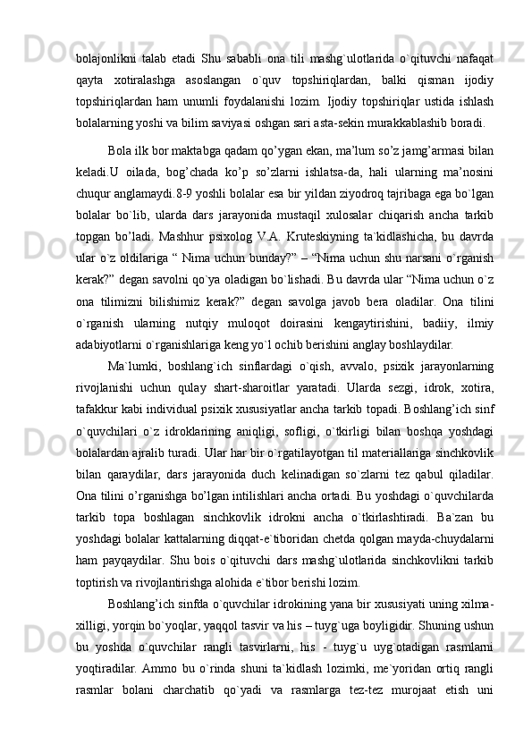 bolajonlikni   talab   etadi   Shu   sababli   ona   tili   mashg`ulotlarida   o`qituvchi   nafaqat
qayta   xotiralashga   asoslangan   o`quv   topshiriqlardan,   balki   qisman   ijodiy
topshiriqlardan   ham   unumli   foydalanishi   lozim.   Ijodiy   topshiriqlar   ustida   ishlash
bolalarning yoshi va bilim saviyasi oshgan sari asta-sekin murakkablashib boradi.
  Bola ilk bor maktabga qadam qo’ygan ekan, ma’lum so’z jamg’armasi bilan
keladi.U   oilada,   bog’chada   ko’p   so’zlarni   ishlatsa-da,   hali   ularning   ma’nosini
chuqur anglamaydi.8-9 yoshli bolalar esa bir yildan ziyodroq tajribaga ega bo`lgan
bolalar   bo`lib,   ularda   dars   jarayonida   mustaqil   xulosalar   chiqarish   ancha   tarkib
topgan   bo’ladi.   Mashhur   psixolog   V.A.   Kruteskiyning   ta`kidlashicha,   bu   davrda
ular  o`z oldilariga “ Nima uchun bunday?” – “Nima uchun shu narsani  o`rganish
kerak?” degan savolni qo`ya oladigan bo`lishadi. Bu davrda ular “Nima uchun o`z
ona   tilimizni   bilishimiz   kerak?”   degan   savolga   javob   bera   oladilar.   Ona   tilini
o`rganish   ularning   nutqiy   muloqot   doirasini   kengaytirishini,   badiiy,   ilmiy
adabiyotlarni o`rganishlariga keng yo`l ochib berishini anglay boshlaydilar.
Ma`lumki,   boshlang`ich   sinflardagi   o`qish,   avvalo,   psixik   jarayonlarning
rivojlanishi   uchun   qulay   shart-sharoitlar   yaratadi.   Ularda   sezgi,   idrok,   xotira,
tafakkur kabi individual psixik xususiyatlar ancha tarkib topadi. Boshlang’ich sinf
o`quvchilari   o`z   idroklarining   aniqligi,   sofligi,   o`tkirligi   bilan   boshqa   yoshdagi
bolalardan ajralib turadi. Ular har bir o`rgatilayotgan til materiallariga sinchkovlik
bilan   qaraydilar,   dars   jarayonida   duch   kelinadigan   so`zlarni   tez   qabul   qiladilar.
Ona tilini o’rganishga bo’lgan intilishlari ancha ortadi. Bu yoshdagi o`quvchilarda
tarkib   topa   boshlagan   sinchkovlik   idrokni   ancha   o`tkirlashtiradi.   Ba`zan   bu
yoshdagi bolalar kattalarning diqqat-e`tiboridan chetda qolgan mayda-chuydalarni
ham   payqaydilar.   Shu   bois   o`qituvchi   dars   mashg`ulotlarida   sinchkovlikni   tarkib
toptirish va rivojlantirishga alohida e`tibor berishi lozim. 
Boshlang’ich sinfda o`quvchilar idrokining yana bir xususiyati uning xilma-
xilligi, yorqin bo`yoqlar, yaqqol tasvir va his – tuyg`uga boyligidir. Shuning ushun
bu   yoshda   o`quvchilar   rangli   tasvirlarni,   his   -   tuyg`u   uyg`otadigan   rasmlarni
yoqtiradilar.   Ammo   bu   o`rinda   shuni   ta`kidlash   lozimki,   me`yoridan   ortiq   rangli
rasmlar   bolani   charchatib   qo`yadi   va   rasmlarga   tez-tez   murojaat   etish   uni 