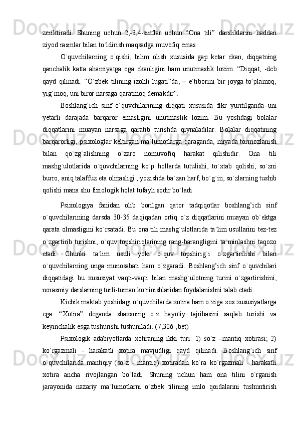zeriktiradi.   Shuning   uchun   2,-3,4-sinflar   uchun   “Ona   tili”   darsliklarini   haddan
ziyod rasmlar bilan to`ldirish maqsadga muvofiq emas.
O`quvchilarning   o`qishi,   bilim   olish   xususida   gap   ketar   ekan,   diqqatning
qanchalik   katta   ahamiyatga   ega   ekanligini   ham   unutmaslik   lozim.   “Diqqat,   -deb
qayd   qilinadi.   “O`zbek   tilining   izohli   lugati”da,   –   e`tiborini   bir   joyga   to`plamoq,
yig`moq, uni biror narsaga qaratmoq demakdir”. 
Boshlang’ich   sinf   o`quvchilarining   diqqati   xususida   fikr   yuritilganda   uni
yetarli   darajada   barqaror   emasligini   unutmaslik   lozim.   Bu   yoshdagi   bolalar
diqqatlarini   muayan   narsaga   qaratib   turishda   qiynaladilar.   Bolalar   diqqatining
barqarorligi, psixologlar keltirgan ma`lumotlarga qaraganda, miyada tormozlanish
bilan   qo`zg`alishning   o`zaro   nomuvofiq   harakat   qilishidir.   Ona   tili
mashg`ulotlarida   o`quvchilarning   ko`p   hollarda   tutulishi,   to`xtab   qolishi,   so`zni
burro, aniq talaffuz eta olmasligi , yozishda ba`zan harf, bo`g`in, so`zlarning tushib
qolishi mana shu fiziologik holat tufayli sodir bo`ladi.
  Psixologiya   fanidan   olib   borilgan   qator   tadqiqotlar   boshlang’ich   sinf
o`quvchilarining   darsda   30-35   daqiqadan   ortiq   o`z   diqqatlarini   muayan   ob`ektga
qarata olmasligini ko`rsatadi. Bu ona tili mashg`ulotlarida ta`lim usullarini tez-tez
o`zgartirib   turishni,   o`quv   topshiriqlarining   rang-barangligini   ta`minlashni   taqozo
etadi.   Chunki   ta`lim   usuli   yoki   o`quv   topshirig`i   o`zgartirilishi   bilan
o`quvchilarning   unga   munosabati   ham   o`zgaradi.   Boshlang’ich   sinf   o`quvchilari
diqqatidagi   bu   xususiyat   vaqti-vaqti   bilan   mashg`ulotning   turini   o`zgartirishini,
norasmiy darslarning turli-tuman ko`rinishlaridan foydalanishni talab etadi.
  Kichik maktab yoshidagi o`quvchilarda xotira ham o`ziga xos xususiyatlarga
ega.   “Xotira”   deganda   shaxsning   o`z   hayotiy   tajribasini   saqlab   turishi   va
keyinchalik esga tushurishi tushuniladi. (7,306-,bet)
Psixologik   adabiyotlarda   xotiraning   ikki   turi:   1)   so`z   –mantiq   xotirasi;   2)
ko`rgazmali   -   harakatli   xotira   mavjudligi   qayd   qilinadi.   Boshlang’ich   sinf
o`quvchilarida   mantiqiy   (so`z   -   mantiq)   xotiradan   ko`ra   ko`rgazmali   -   harakatli
xotira   ancha   rivojlangan   bo`ladi.   Shuning   uchun   ham   ona   tilini   o`rganish
jarayonida   nazariy   ma`lumotlarni   o`zbek   tilining   imlo   qoidalarini   tushuntirish 
