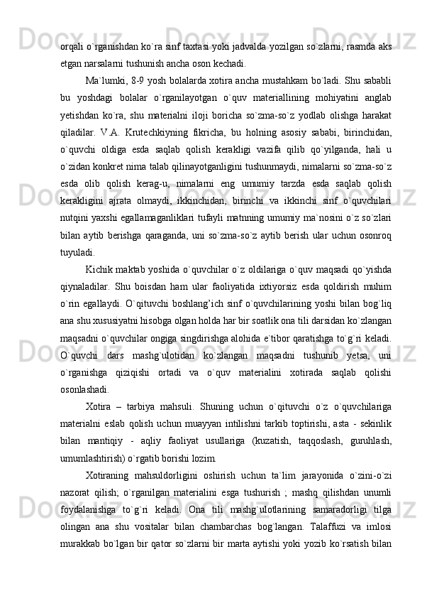 orqali o`rganishdan ko`ra sinf taxtasi yoki jadvalda yozilgan so`zlarni, rasmda aks
etgan narsalarni tushunish ancha oson kechadi.
Ma`lumki, 8-9 yosh bolalarda xotira ancha mustahkam bo`ladi. Shu sababli
bu   yoshdagi   bolalar   o`rganilayotgan   o`quv   materiallining   mohiyatini   anglab
yetishdan   ko`ra,   shu   materialni   iloji   boricha   so`zma-so`z   yodlab   olishga   harakat
qiladilar.   V.A.   Krutechkiyning   fikricha,   bu   holning   asosiy   sababi,   birinchidan,
o`quvchi   oldiga   esda   saqlab   qolish   kerakligi   vazifa   qilib   qo`yilganda,   hali   u
o`zidan konkret nima talab qilinayotganligini tushunmaydi, nimalarni so`zma-so`z
esda   olib   qolish   kerag-u,   nimalarni   eng   umumiy   tarzda   esda   saqlab   qolish
kerakligini   ajrata   olmaydi,   ikkinchidan,   birinchi   va   ikkinchi   sinf   o`quvchilari
nutqini yaxshi egallamaganliklari tufayli matnning umumiy ma`nosini o`z so`zlari
bilan   aytib   berishga   qaraganda,   uni   so`zma-so`z   aytib   berish   ular   uchun   osonroq
tuyuladi.
Kichik maktab yoshida o`quvchilar  o`z oldilariga o`quv maqsadi  qo`yishda
qiynaladilar.   Shu   boisdan   ham   ular   faoliyatida   ixtiyorsiz   esda   qoldirish   muhim
o`rin egallaydi.  O`qituvchi  boshlang’ich  sinf  o`quvchilarining yoshi  bilan  bog`liq
ana shu xususiyatni hisobga olgan holda har bir soatlik ona tili darsidan ko`zlangan
maqsadni o`quvchilar ongiga singdirishga alohida e`tibor qaratishga to`g`ri keladi.
O`quvchi   dars   mashg`ulotidan   ko`zlangan   maqsadni   tushunib   yetsa,   uni
o`rganishga   qiziqishi   ortadi   va   o`quv   materialini   xotirada   saqlab   qolishi
osonlashadi.
Xotira   –   tarbiya   mahsuli.   Shuning   uchun   o`qituvchi   o`z   o`quvchilariga
materialni   eslab   qolish   uchun   muayyan   intilishni   tarkib   toptirishi,   asta   -   sekinlik
bilan   mantiqiy   -   aqliy   faoliyat   usullariga   (kuzatish,   taqqoslash,   guruhlash,
umumlashtirish) o`rgatib borishi lozim.
  Xotiraning   mahsuldorligini   oshirish   uchun   ta`lim   jarayonida   o`zini-o`zi
nazorat   qilish;   o`rganilgan   materialini   esga   tushurish   ;   mashq   qilishdan   unumli
foydalanishga   to`g`ri   keladi.   Ona   tili   mashg`ulotlarining   samaradorligi   tilga
olingan   ana   shu   vositalar   bilan   chambarchas   bog`langan.   Talaffuzi   va   imlosi
murakkab bo`lgan bir qator so`zlarni bir marta aytishi yoki yozib ko`rsatish bilan 
