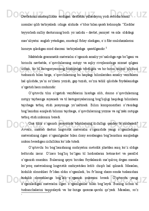 Davlatimiz   mustaqillikka  erishgan  dastlabki   yillardayoq   yosh   avlodni   komil 
insonlar   qilib   tarbiyalash  ishiga  alohida  e’tibor bilan   qarab   kelmoqda.   “Kadrlar 
tayyorlash milliy   dasturining bosh  yo`nalishi – davlat, jamiyat  va oila  oldidagi  
mas’uliyatni  anglab yetadigan, mustaqil firlay oladigan, o`z fikr mulohazalarini 
himoya qiladigan ozod shaxsni  tarbiyalashga  qaratilgandir. 1
 
Maktabda grammatik materialni o’rganish amaliy yo’nalishga ega bo’lgani va
birinchi   navbatda,   o’quvchilarning   nutqiy   va   aqliy   rivojlanishiga   xizmat   qilgani
uchun,   bir   til   kategoriyasining   boshqasiga   tobeligini   va   bir-birini   taqozo   qilishini
tushunish  bilan  birga,  o’quvchilarning  bu haqdagi   bilimlaridan  amaliy vazifalarni
hal qilishda, ya’ni so’zlarni yozish, gap tuzish, so’zni tahlil qilishda foydalanishga
o’rgatish ham muhimdir. 
O’qituvchi   tilni   o’rgatish   vazifalarini   hisobga   olib,   doimo   o’quvchilarning
nutqiy tajrbasiga suyanadi  va til kategoriyalarining bog’liqligi haqidagi bilimlarni
tajribaga   tatbiq   etish   jarayoniga   yo’naltiradi.   Bilim   komponentlari   o’rtasidagi
bog’lanishni aniqlash bilimni tajribaga, o’quvchilarning yozma va og’zaki nutqiga
tatbiq etish imkonini beradi.
Ona   tilini   o’rganish   jarayonida   bilimlarning   izchilligi   qanday   ta’minlanadi?
Avvalo,   maktab   dasturi   lingvistik   materialni   o’rganishda   yangi   o’rganiladigan
materialning   ilgari   o’rganilganlar   bilan   ilmiy  asoslangan   bog’lanishini   aniqlashga
imkon beradigan izchillikni ko’zda tutadi. 
O’qituvchi   bu   bog’lanishning   mohiyatini   metodik   jihatdan   aniq   ko’z   oldiga
keltirishi   zarur.   O’zaro   bog’liq   bo’lgan   til   hodisalarini   ketma-ket   va   parallel
o’rganish   mumkin.   Bularning   qaysi   biridan   foydalanish   ma’qulroq   degan   masala
ko’proq   materialning   lingvistik   mohiyatidan   kelib   chiqib   hal   qilinadi.   Masalan,
kishilik   olmoshlari   fe’ldan   oldin   o’rganiladi,   bu   fe’lning   shaxs-sonda   tuslanishini
kishilik   olmoshlariga   bog’lab   o’rganish   imkonini   beradi.   O’qituvchi   yangi
o’rganiladigan   materialni   ilgari   o’rganilganlar   bilan   bog’laydi.   Buning   uchun   til
tushunchalarini   taqqoslaydi   va   bir-biriga   qarama-qarshi   qo’yadi.   Masalan,   so’z
1 