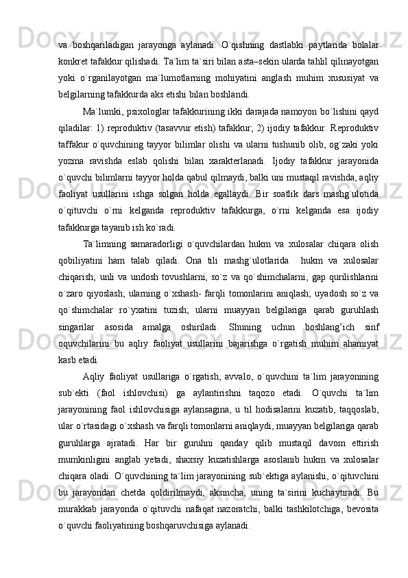va   boshqariladigan   jarayonga   aylanadi.   O`qishning   dastlabki   paytlarida   bolalar
konkret tafakkur qilishadi. Ta`lim ta`siri bilan asta–sekin ularda tahlil qilinayotgan
yoki   o`rganilayotgan   ma`lumotlarning   mohiyatini   anglash   muhim   xususiyat   va
belgilarning tafakkurda aks etishi bilan boshlandi. 
  Ma`lumki, psixologlar tafakkurining ikki darajada namoyon bo`lishini qayd
qiladilar: 1) reproduktiv (tasavvur etish) tafakkur; 2) ijodiy tafakkur. Reproduktiv
taffakur   o`quvchining   tayyor   bilimlar   olishi   va   ularni   tushunib   olib,   og`zaki   yoki
yozma   ravishda   eslab   qolishi   bilan   xarakterlanadi.   Ijodiy   tafakkur   jarayonida
o`quvchi bilimlarni tayyor holda qabul qilmaydi, balki uni mustaqil ravishda, aqliy
faoliyat   usullarini   ishga   solgan   holda   egallaydi.   Bir   soatlik   dars   mashg`ulotida
o`qituvchi   o`rni   kelganda   reproduktiv   tafakkurga,   o`rni   kelganda   esa   ijodiy
tafakkurga tayanib ish ko`radi.
Ta`limning   samaradorligi   o`quvchilardan   hukm   va   xulosalar   chiqara   olish
qobiliyatini   ham   talab   qiladi.   Ona   tili   mashg`ulotlarida     hukm   va   xulosalar
chiqarish;   unli   va   undosh   tovushlarni,   so`z   va   qo`shimchalarni,   gap   qurilishlarini
o`zaro  qiyoslash;  ularning o`xshash-  farqli   tomonlarini   aniqlash;   uyadosh  so`z  va
qo`shimchalar   ro`yxatini   tuzish;   ularni   muayyan   belgilariga   qarab   guruhlash
singarilar   asosida   amalga   oshiriladi.   Shuning   uchun   boshlang’ich   sinf
oquvchilarini   bu   aqliy   faoliyat   usullarini   bajarishga   o`rgatish   muhim   ahamiyat
kasb etadi.
  Aqliy   faoliyat   usullariga   o`rgatish,   avvalo,   o`quvchini   ta`lim   jarayonining
sub`ekti   (faol   ishlovchisi)   ga   aylantirishni   taqozo   etadi.   O`quvchi   ta`lim
jarayonining   faol   ishlovchisiga   aylansagina,   u   til   hodisalarini   kuzatib,   taqqoslab,
ular o`rtasidagi o`xshash va farqli tomonlarni aniqlaydi, muayyan belgilariga qarab
guruhlarga   ajratadi.   Har   bir   guruhni   qanday   qilib   mustaqil   davom   ettirish
mumkinligini   anglab   yetadi,   shaxsiy   kuzatishlarga   asoslanib   hukm   va   xulosalar
chiqara oladi. O`quvchining ta`lim jarayonining sub`ektiga aylanishi, o`qituvchini
bu   jarayondan   chetda   qoldirilmaydi,   aksincha,   uning   ta`sirini   kuchaytiradi.   Bu
murakkab   jarayonda   o`qituvchi   nafaqat   nazoratchi,   balki   tashkilotchiga,   bevosita
o`quvchi faoliyatining boshqaruvchisiga aylanadi. 