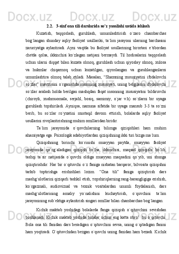  
2.2.    3- sinf   ona   tili   darslarida   so’z yasalishi ustida  i shlash
Kuzatish,   taqqoslash,   guruhlash,   umumlashtirish   o`zaro   chambarchas
bog`langan   shunday   aqliy   faoliyat   usullariki,   ta`lim   jarayoni   ularning   barchasini
zaruriyatga   aylantiradi.   Ayni   vaqtda   bu   faoliyat   usullarining   birortasi   e`tibordan
chetda   qolsa,   ikkinchisi   ko`zlagan   natijani   bermaydi.   Til   hodisalarini   taqqoslash
uchun ularni  diqqat  bilan  kuzata olmoq, guruhlash  uchun qiyoslay  olmoq, xulosa
va   hukmlar   chiqarmoq   uchun   kuzatilgan,   qiyoslangan   va   guruhlanganlarni
umumlashtira   olmoq   talab   etiladi.   Masalan,   “Shaxsning   xususiyatini   ifodalovchi
so`zlar” mavzusini o`rganishda insonning xususiyati, uning belgilarini ifodalovchi
so`zlar   aralash   holda   berilgan   mashqdan   faqat   insonning   xususiyatini   bildiruvchi
(chiroyli,   xushmuomala,   serjahl,   bosiq,   samimiy,   o`jar   v.h)   so`zlarni   bir   uyaga
guruhlash   topshiriladi.   Ayniqsa,   namuna   sifatida   bir   uyaga   mansub   3-3   ta   so`zni
berib,   bu   so`zlar   ro`yxatini   mustaqil   davom   ettirish,   bolalarda   aqliy   faoliyat
usullarini rivojlantirishning muhim omillaridan biridir.
  Ta`lim   jarayonida   o`quvchilarning   bilimga   qiziqishlari   ham   muhim
ahamiyatga ega. Psixologik adabiyotlardan qiziqishning ikki turi bizga ma`lum. 
Qiziqishning   birinchi   ko`rinishi   muayyan   paytda,   muayyan   faoliyat
jarayonida   qo`zg`aladigan   qiziqish   bo`lsa,   ikkinchisi,   maqsad   qiziqishi   bo`lib,
tashqi   ta`sir   natijasida   o`quvchi   oldiga   muayyan   maqsadini   qo`yib,   uni   shunga
qiziqtirishdir. Har  bir  o`qituvchi  o`z faniga nisbatan  barqaror, bilvosita qiziqishni
tarkib   toptirishga   erishishlari   lozim.   “Ona   tili”   faniga   qiziqtirish   dars
mashg`ulotlarini qiziqarli tashkil etish,  т opshiriqlarning rang-barangligiga erishish,
ko`rgazmali,   audiovizual   va   texnik   vositalardan   unumli   foydalanish,   dars
mashg`ulotlarining   amaliy   yo`nalishini   kuchaytirish,   o`quvchini   ta`lim
jarayonining sub`ektiga  aylantirish singari omillar bilan chambarchas bog`langan.
Kichik   maktab   yoshidagi   bolalarda   fanga   qiziqish   o`qituvchini   sevishdan
boshlanadi.  Kichik  maktab yoshida  bolalar   uchun eng  katta  obro’     bu o`qituvchi.
Bola   ona   tili   fanidan   dars   beradigan   o`qituvchini   sevsa,   uning   o`qitadigan   fanini
ham yoqtiradi. O`qituvchidan bezgan o`quvchi  uning fanidan ham  bezadi. Kichik 