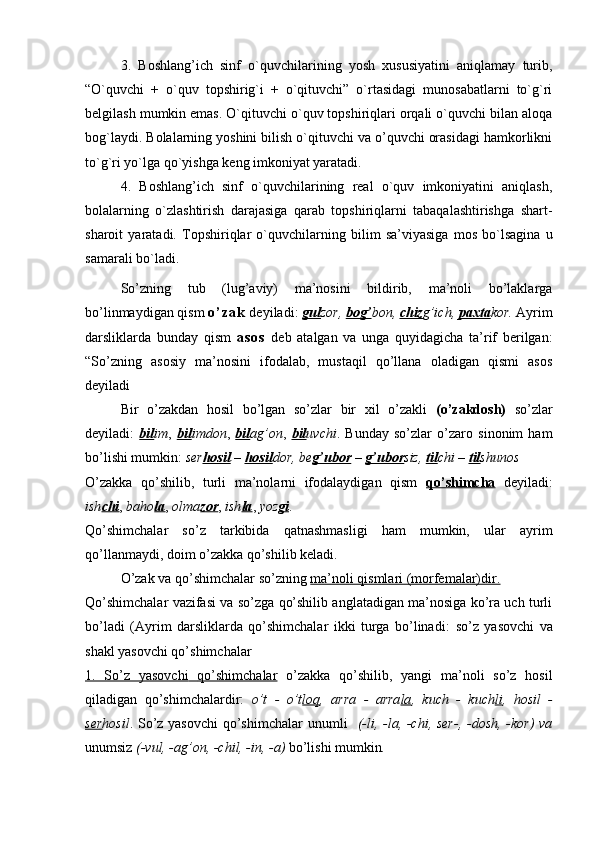 3.   Boshlang’ich   sinf   o`quvchilarining   yosh   xususiyatini   aniqlamay   turib,
“O`quvchi   +   o`quv   topshirig`i   +   o`qituvchi”   o`rtasidagi   munosabatlarni   to`g`ri
belgilash mumkin emas. O`qituvchi o`quv topshiriqlari orqali o`quvchi bilan aloqa
bog`laydi. Bolalarning yoshini bilish o`qituvchi va o’quvchi orasidagi hamkorlikni
to`g`ri yo`lga qo`yishga keng imkoniyat yaratadi.
4.   Boshlang’ich   sinf   o`quvchilarining   real   o`quv   imkoniyatini   aniqlash,
bolalarning   o`zlashtirish   darajasiga   qarab   topshiriqlarni   tabaqalashtirishga   shart-
sharoit   yaratadi.   Topshiriqlar   o`quvchilarning   bilim   sa’viyasiga   mos   bo`lsagina   u
samarali bo`ladi.
So’zning   tub   (lug’aviy)   ma’nosini   bildirib,   ma’noli   bo’laklarga
bo’linmaydigan qism  o ’ z a k  deyiladi:  gul zor,  bog’ bon,  chiz g’ich,  paxta kor.  Ayrim
darsliklarda   bunday   qism   a s o s   deb   atalgan   va   unga   quyidagicha   ta’rif   berilgan:
“So’zning   asosiy   ma’nosini   ifodalab,   mustaqil   qo’llana   oladigan   qismi   asos
deyiladi   
Bir   o’zakdan   hosil   bo’lgan   so’zlar   bir   xil   o’zakli   (o’zakdosh)   so’zlar
deyiladi:   bil im ,   bil imdon ,   bil ag’on ,   bil uvchi .   Bunday   so’zlar   o’zaro   sinonim   ham
bo’lishi mumkin:  ser hosil  –  hosil dor, be g’ubor  –  g’ubor siz,  til chi –  til shunos
O’zakka   qo’shilib,   turli   ma’nolarni   ifodalaydigan   qism   qo’shimcha   deyiladi:
ish chi ,  baho la ,  olma zor ,  ish la ,  yoz gi . 
Qo’shimchalar   so’z   tarkibida   qatnashmasligi   ham   mumkin,   ular   ayrim
qo’llanmaydi, doim o’zakka qo’shilib keladi.
O’zak va qo’shimchalar so’zning  ma’noli qismlari (morfemalar)dir.  
Qo’shimchalar vazifasi va so’zga qo’shilib anglatadigan ma’nosiga ko’ra uch turli
bo’ladi   (Ayrim   darsliklarda   qo’shimchalar   ikki   turga   bo’linadi:   so’z   yasovchi   va
shakl yasovchi qo’shimchalar
1.   So’z   yasovchi         qo’shimchalar      o’zakka   qo’shilib,   yangi   ma’noli   so’z   hosil
qiladigan   qo’shimchalardir:   o’t   -   o’t loq ,   arra   -   arra la ,   kuch   -   kuch li ,   hosil   -
ser hosil . So’z yasovchi  qo’shimchalar   unumli     (-li, -la, -chi, ser-, -dosh, -kor)  va
unumsiz  (-vul, -ag’on, -chil, -in, -a)  bo’lishi   mumkin .  