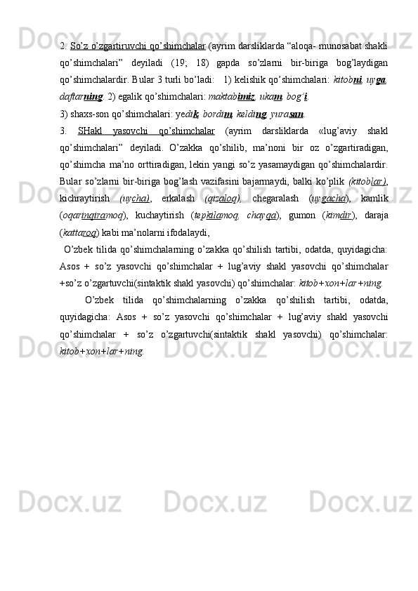 2 .  So’z o’zgartiruvchi qo’shimchalar  (ayrim darsliklarda “aloqa- munosabat shakli
qo’shimchalari”   deyiladi   (19;   18)  
gapda   so’zlarni   bir-biriga   bog’laydigan
qo’shimchalardir. Bular 3 turli bo’ladi:   1) kelishik qo’shimchalari:   kitob ni , uy ga ,
daftar ning . 2) egalik qo’shimchalari:  maktab imiz , uka m , bog’ i . 
3) shaxs-son qo’shim chalari: ye di k , bordi m , keldi ng , yura san .
3 .   SHakl   yasovchi   qo’shimchalar   (ayrim   darsliklarda   «lug’aviy   shakl
qo’shimchalari”   deyiladi.  
O’zakka   qo’shilib,   ma’noni   bir   oz   o’zgartiradigan,
qo’shimcha   ma’no   orttiradigan,   lekin   yangi   so’z   yasamaydigan   qo’shimchalardir.
Bular   so’zlarni   bir-biriga  bog’lash   vazifasini   bajarmaydi,  balki   ko’plik   (kitob lar) ,
kichraytirish   (uy cha) ,   erkalash   (qiz alo q),   chegaralash   ( uy gacha ),   kamlik
( oqar inqira moq ),   kuchaytirish   ( tep kila moq,   chay qa ),   gumon   ( kim dir ),   daraja
( katta roq ) kabi ma’nolarni ifodalaydi,  
  O’zbek   tilida   qo’shimchalarning   o’zakka   qo’shilish   tartibi,   odatda,   quyidagicha:
Asos   +   so’z   yasovchi   qo’shimchalar   +   lug’aviy   shakl   yasovchi   qo’shimchalar
+so’z o’zgartuvchi(sintaktik shakl yasovchi) qo’shimchalar:  kitob+xon+lar+ning.
O’zbek   tilida   qo’shimchalarning   o’zakka   qo’shilish   tartibi,   odatda,
quyidagicha:   Asos   +   so’z   yasovchi   qo’shimchalar   +   lug’aviy   shakl   yasovchi
qo’shimchalar   +   so’z   o’zgartuvchi(sintaktik   shakl   yasovchi)   qo’shimchalar:
kitob+xon+lar+ning. 