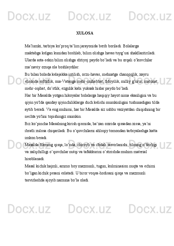 XULOSA  
Ma’lumki, tarbiya ko’proq ta’lim jarayonida berib boriladi.  Bolalarga 
maktabga   kelgan kunidan boshlab, bilim olishga havas tuyg’usi shakllantiriladi. 
Ularda asta-sekin bilim olishga ehtiyoj paydo bo’ladi va bu orqali o’kuvchilar 
ma’naviy ozuqa ola boshlaydilar. 
Bu bilan bolada kelajakka intilish, orzu-havas, mehnatga chanqoqlik, xayru 
ehsonda sofdillik, ona-Vatanga mehr-muhabbat, fidoyilik, milliy g’urur, matonat, 
mehr-oqibat, do’stlik, ezgulik kabi yuksak hislar paydo bo’ladi. 
Har bir Masalda yotgan hikoyalar bolalarga haqiqiy hayot nima ekanligini va bu 
qiyin yo'lda qanday qiyinchiliklarga duch kelishi mumkinligini tushunadigan tilda 
aytib beradi. Va eng muhimi, har bir Masalda siz ushbu vaziyatdan chiqishning bir 
nechta yo'lini topishingiz mumkin. 
Biz ko’pincha Masalning kirish qismida, ba’zan oxirida qissadan xissa, ya’ni 
ibratli xulosa chiqariladi. Bu o’quvchilarni ahloqiy tomondan tarbiyalashga katta 
imkon beradi. 
Masalda fikrning qisqa, lo’nda, chiroyli va ifodali tasvirlanishi, tilining o’tkirligi 
va xalqchilligi o’quvchilar nutqi va tafakkurini o’stirishda muhim material 
hisoblanadi. 
Masal kichik hajmli, ammo boy mazmunli, tugun, kulminasion nuqta va echimi 
bo’lgan kichik pesani eslatadi. U biror voqea-hodisani qisqa va mazmunli 
tasvirlashda ajoyib namuna bo’la oladi.  