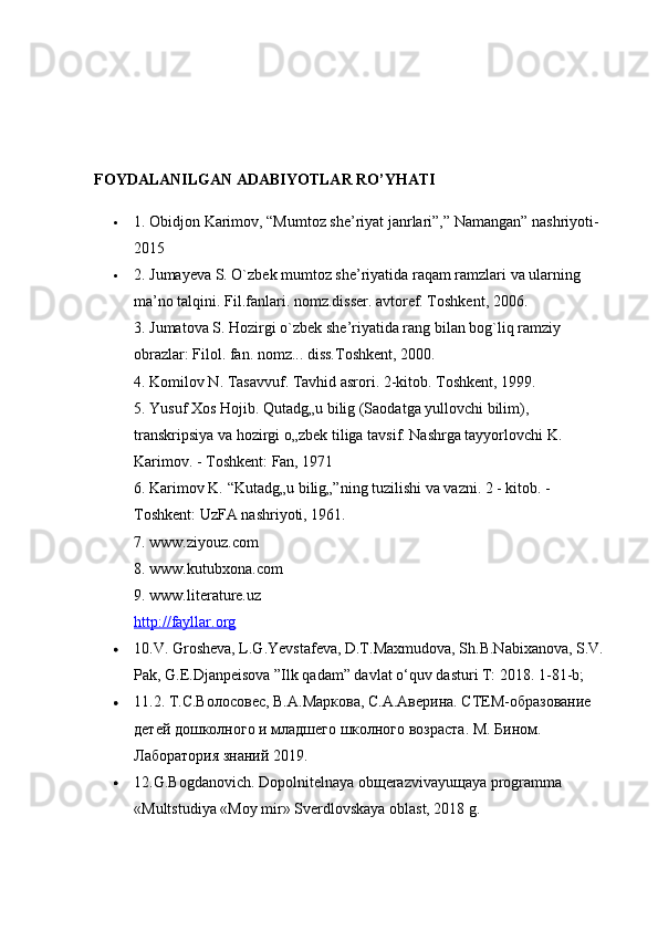 FOYDALANILGAN ADABIYOTLAR RO’YHATI  
 1. Obidjon Karimov, “Mumtoz she’riyat janrlari”,” Namangan” nashriyoti-
2015
 2. Jumayeva S. O`zbek mumtoz she’riyatida raqam ramzlari va ularning 
ma’no talqini. Fil.fanlari. nomz.disser. avtoref. Toshkent, 2006. 
3. Jumatova S. Hozirgi o`zbek she’riyatida rang bilan bog`liq ramziy 
obrazlar: Filol. fan. nomz... diss.Toshkent, 2000.    
4. Komilov N. Tasavvuf. Tavhid asrori. 2-kitob. Toshkent, 1999.    
5. Yusuf Xos Hojib. Qutadg„u bilig (Saodatga yullovchi bilim), 
transkripsiya va hozirgi o„zbek tiliga tavsif. Nashrga tayyorlovchi K. 
Karimov. - Toshkent: Fan, 1971 
6. Karimov K. “Kutadg„u bilig„”ning tuzilishi va vazni. 2 - kitob. - 
Toshkent: UzFA nashriyoti, 1961. 
7. www.ziyouz.com 
8. www.kutubxona.com 
9. www.literature.uz 
http://fayllar.org
 10.V. Grosheva, L.G.Yevstafeva, D.T.Maxmudova, Sh.B.Nabixanova, S.V. 
Pak, G.E.Djanpeisova ”Ilk qadam” davlat o‘quv dasturi T: 2018.  1-81-b; 
 11.2. Т.С.Волосовес, В.А.Маркова, С.А.Аверина. СТЕМ-образование 
детей дошколного и младшего школного возраста. М. Бином. 
Лаборатория знаний 2019. 
 12.G.Bogdanovich. Dopolnitelnaya ob щ erazvivayu щ aya programma 
«Multstudiya «Moy mir» Sverdlovskaya oblast, 2018 g.  