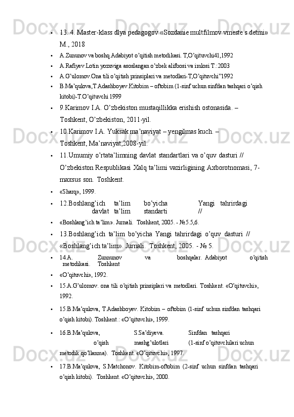  13. 4. Master-klass dlya pedagogov «Sozdanie multfilmov vmeste s detmi» 
М ., 2018
 A.Zununov va boshq.Adabiyot o’qitish metodikasi.  T,O’qituvchi41,1992
 A.Rafiyev.Lotin yozuviga asoslangan o’zbek alifbosi va imlosi T.:2003
 A.G’ulomov.Ona tili o’qitish prinsiplari va metodlari-T,O’qituvchi”1992
 B.Ma’qulova,T.Adashboyev.Kitobim – oftobim (1-sinf uchun sinfdan tashqari o’qish 
kitobi)-T.O’qituvchi 1999 
 9.Karimov I.A. O’zbekiston mustaqillikka erishish ostonasida. –
Toshkent,   O’zbekiston,   2011-yil.
 10.Karimov I.A. Yuksak ma’naviyat – yengilmas kuch. –
Toshkent,   Ma’naviyat,2008-yil.
 11.Umumiy   o’rtata’limning   davlat   standartlari   va   o’quv   dasturi   //  
O’zbekiston   Respublikasi   Xalq   ta’limi   vazirligining   Axborotnomasi,   7-
maxsus   son.   Toshkent.
 «Sharq»,   1999.
 12.Boshlang’ich ta’lim bo’yicha Yangi tahrirdagi
davlat ta’lim standarti //
 «Boshlang’ich   ta’lim».   Jurnali.   Toshkent,   2005.   -   №5.5,6.
 13.Boshlang’ich   ta’lim   bo’yicha   Yangi   tahrirdagi   o’quv   dasturi   //  
«Boshlang’ich   ta’lim».   Jurnali.   Toshkent,   2005.   -   №   5.
 14.A. Zunnunov va boshqalar. Adabiyot o’qitish
metodikasi. Toshkent
 «O’qituvchi»,   1992.
 15.A.G’ulomov.   ona   tili   o’qitish   prinsiplari   va   metodlari.   Toshkent.   «O’qituvchi»,  
1992.
 15.B.Ma’qulova,   T.Adashboyev.   Kitobim   –   oftobim   (1-sinf   uchun   sinfdan   tashqari  
o’qish   kitobi).   Toshkent.: «O’qituvchi»,   1999.
 16.B.Ma’qulova, S.Sa’diyeva. Sinfdan tashqari
o’qish mashg’ulotlari (1-sinf   o’qituvchilari   uchun  
metodik   qo’llanma).   Toshkent.   «O’qituvchi»,   1997.
 17.B.Ma’qulova,   S.Matchonov.   Kitobim-oftobim   (2-sinf   uchun   sinfdan   tashqari  
o’qish   kitobi).   Toshkent.   «O’qituvchi»,   2000. 