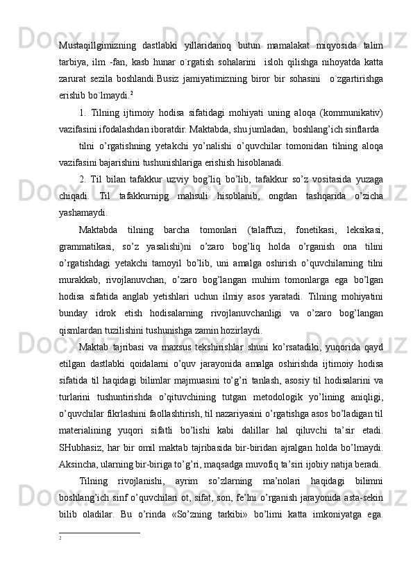 Mustaqillgimizning   dastlabki   yillaridanoq   butun   mamalakat   miqyosida   talim
tarbiya,   ilm   -fan,   kasb   hunar   o`rgatish   sohalarini     isloh   qilishga   nihoyatda   katta
zarurat   sezila   boshlandi.Busiz   jamiyatimizning   biror   bir   sohasini     o`zgartirishga
erishib bo`lmaydi. 2
1.   Tilning   ijtimoiy   hodisa   sifatidagi   mohiyati   uning   aloqa   (kommunikativ)
vazifasini ifodalashdan iboratdir. Maktabda, shu jumladan,  boshlang’ich sinflarda 
tilni   o’rgatishning   yetakchi   yo’nalishi   o’quvchilar   tomonidan   tilning   aloqa
vazifasini bajarishini tushunishlariga erishish hisoblanadi.
2.   Til   bilan   tafakkur   uzviy   bog’liq   bo’lib,   tafakkur   so’z   vositasida   yuzaga
chiqadi.   Til   tafakkurnipg   mahsuli   hisoblanib,   ongdan   tashqarida   o’zicha
yashamaydi.
Maktabda   tilning   barcha   tomonlari   (talaffuzi,   fonetikasi,   leksikasi,
grammatikasi,   so’z   yasalishi)ni   o’zaro   bog’liq   holda   o’rganish   ona   tilini
o’rgatishdagi   yetakchi   tamoyil   bo’lib,   uni   amalga   oshirish   o’quvchilarning   tilni
murakkab,   rivojlanuvchan,   o’zaro   bog’langan   muhim   tomonlarga   ega   bo’lgan
hodisa   sifatida   anglab   yetishlari   uchun   ilmiy   asos   yaratadi.   Tilning   mohiyatini
bunday   idrok   etish   hodisalarning   rivojlanuvchanligi   va   o’zaro   bog’langan
qismlardan tuzilishini tushunishga zamin hozirlaydi.
Maktab   tajribasi   va   maxsus   tekshirishlar   shuni   ko’rsatadiki,   yuqorida   qayd
etilgan   dastlabki   qoidalarni   o’quv   jarayonida   amalga   oshirishda   ijtimoiy   hodisa
sifatida   til   haqidagi   bilimlar   majmuasini   to’g’ri   tanlash,   asosiy   til   hodisalarini   va
turlarini   tushuntirishda   o’qituvchining   tutgan   metodologik   yo’lining   aniqligi,
o’quvchilar fikrlashini faollashtirish, til nazariyasini o’rgatishga asos bo’ladigan til
materialining   yuqori   sifatli   bo’lishi   kabi   dalillar   hal   qiluvchi   ta’sir   etadi.
SHubhasiz,   har   bir   omil   maktab   tajribasida   bir-biridan   ajralgan   holda   bo’lmaydi.
Aksincha, ularning bir-biriga to’g’ri, maqsadga muvofiq ta’siri ijobiy natija beradi.
Tilning   rivojlanishi,   ayrim   so’zlarning   ma’nolari   haqidagi   bilimni
boshlang’ich sinf o’quvchilari ot, sifat, son, fe’lni o’rganish jarayonida asta-sekin
bilib   oladilar.   Bu   o’rinda   «So’zning   tarkibi»   bo’limi   katta   imkoniyatga   ega.
2 