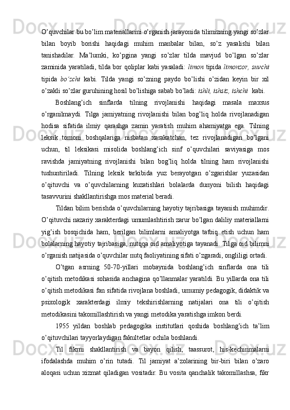 O’quvchilar bu bo’lim materiallarini o’rganish jarayonida tilimizning yangi so’zlar
bilan   boyib   borishi   haqidagi   muhim   manbalar   bilan,   so’z   yasalishi   bilan
tanishadilar.   Ma’lumki,   ko’pgina   yangi   so’zlar   tilda   mavjud   bo’lgan   so’zlar
zaminida yaratiladi, tilda bor qoliplar kabi yasaladi:   limon   tipida   limonzor, suvchi
tipida   bo’zchi   kabi.   Tilda   yangi   so’zning   paydo   bo’lishi   o’zidan   keyin   bir   xil
o’zakli so’zlar guruhining hosil bo’lishiga sabab bo’ladi:  ishli, ishsiz, ishchi   kabi.
B oshlang’ich   sinflarda   tilning   rivojlanishi   haqidagi   masala   maxsus
o’rganilmaydi.   Tilga   jamiyatning   rivojlanishi   bilan   bog’liq   holda   rivojlanadigan
hodisa   sifatida   ilmiy   qarashga   zamin   yaratish   muhim   ahamiyatga   ega.   Tilning
leksik   tomoni   boshqalariga   nisbatan   xarakatchan,   tez   rivojlanadigan   bo’lgani
uchun,   til   leksikasi   misolida   boshlang’ich   sinf   o’quvchilari   saviyasiga   mos
ravishda   jamiyatning   rivojlanishi   bilan   bog’liq   holda   tilning   ham   rivojlanishi
tushuntiriladi.   Tilning   leksik   tarkibida   yuz   berayotgan   o’zgarishlar   yuzasidan
o’qituvchi   va   o’quvchilarning   kuzatishlari   bolalarda   dunyoni   bilish   haqidagi
tasavvurini shakllantirishga mos mate rial beradi.
Tildan bilim berishda o’quvchilarning hayotiy tajribasiga tayanish muhimdir.
O’qituvchi nazariy xarakterdagi umumlashtirish zarur bo’lgan daliliy materiallarni
yig’ish   bosqichida   ham,   berilgan   bilimlarni   amaliyotga   tatbiq   etish   uchun   ham
bolalarning hayotiy tajribasiga, nutqqa oid amaliyotiga tayanadi. Til ga oid bilimni
o’rganish natijasida o’quvchilar nut q  faoliyatining sifati o’zgaradi, ongliligi ortadi. 
O’tgan   asrning   50-70-yillari   mobaynida   boshlang’ich   sinflarda   ona   tili
o’qitish metodikasi sohasida anchagina qo’llanmalar yaratildi. Bu yillarda ona tili
o’qitish metodikasi fan sifatida rivojlana boshladi, umumiy pedagogik, didaktik va
psixologik   xarakterdagi   ilmiy   tekshirishlarning   natijalari   ona   tili   o’qitish
metodikasini takomillashtirish va yangi metodika yaratishga imkon berdi. 
1955   yildan   boshlab   pedagogika   institutlari   qoshida   boshlang’ich   ta’lim
o’qituvchilari tayyorlaydigan fakultetlar ochila boshlandi. 
Til   fikrni   shakllantirish   va   bayon   qilish,   taassurot,   his-kechinmalarni
ifodalashda   muhim   o’rin   tutadi.   Til   jamiyat   a’zolarining   bir-biri   bilan   o’zaro
aloqasi   uchun   xizmat   qiladigan   vositadir.   Bu   vosita   qanchalik   takomillashsa,   fikr 
